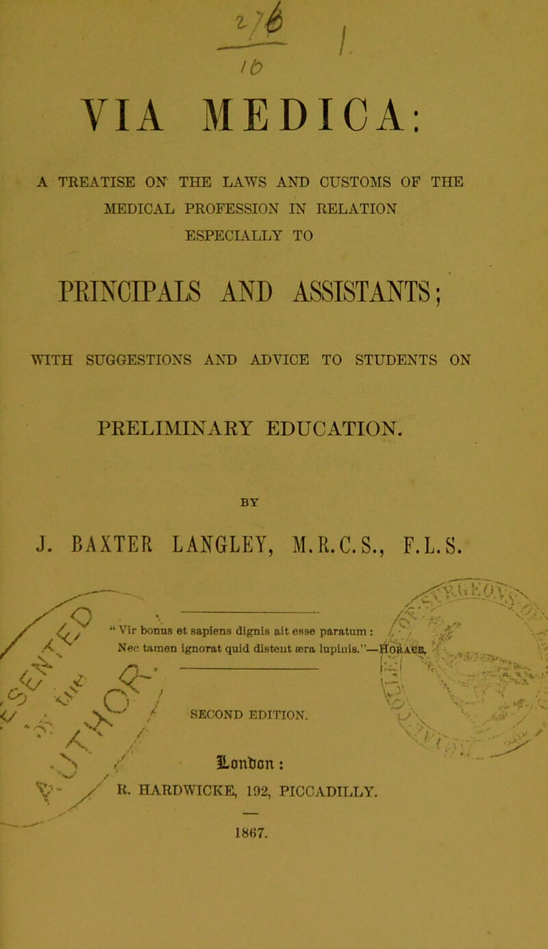 >b VIA MEDICA: A TREATISE ON' THE LAWS AND CUSTOMS OF THE MEDICAL PROFESSION IN RELATION ESPECIALLY TO PRINCIPALS AND ASSISTANTS; WITH SUGGESTIONS AND ADVICE TO STUDENTS ON PRELIMINARY EDUCATION. BY J. BAXTER LANGLEY, M.R.C.S., F.L.S. I8f>7.