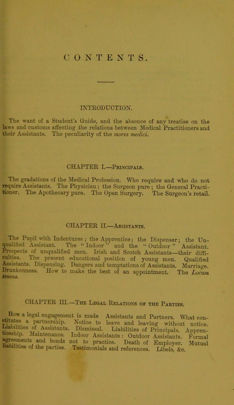 CONTENTS. INTRODUCTION. The want of a Student’s Guide, and the absence of any treatise on the laws and customs affecting the relations between Medical Practitioners and their Assistants. The peculiarity of the mores medici. CHAPTER I.—Principals. The gradations of the Medical Profession. Who require and who do not require Assistants. The Physician ; the Surgeon pure ; the General Practi- tioner. The Apothecary pure. The Open Surgery. The Surgeon’s retail. CHAPTER II.—Assistants. The Pupil with Indentures ; the Apprentice; the Dispenser; the Un- qualified Assistant. The “ Indoor ” and the “ Outdoor ” Assistant. Prospects of unqualified men. Irish and Scotch Assistants—their diffi- culties. The present educational position of young men. Qualified Assistants. Dispensing. Dangers and temptations of Assistants. Marriage. Drunkenness. How to make the best of an appointment. The Locum tcnens. CHAPTER HI.—The Legal Relations of the Parties. How a legal engagement is made Assistants and Partners. What con- stitutes a partnership. Notice to leave and leaving without notice, liabilities of Assistants. Dismissal. Liabilities of Principals. Appren- ticeship. Maintenance. Indoor Assistants: Outdoor Assistants. Formal a^eements and bonds not to practice. Death of Employer. Mutual liabilities of the parties. Testimonials and references. Libels, &o.