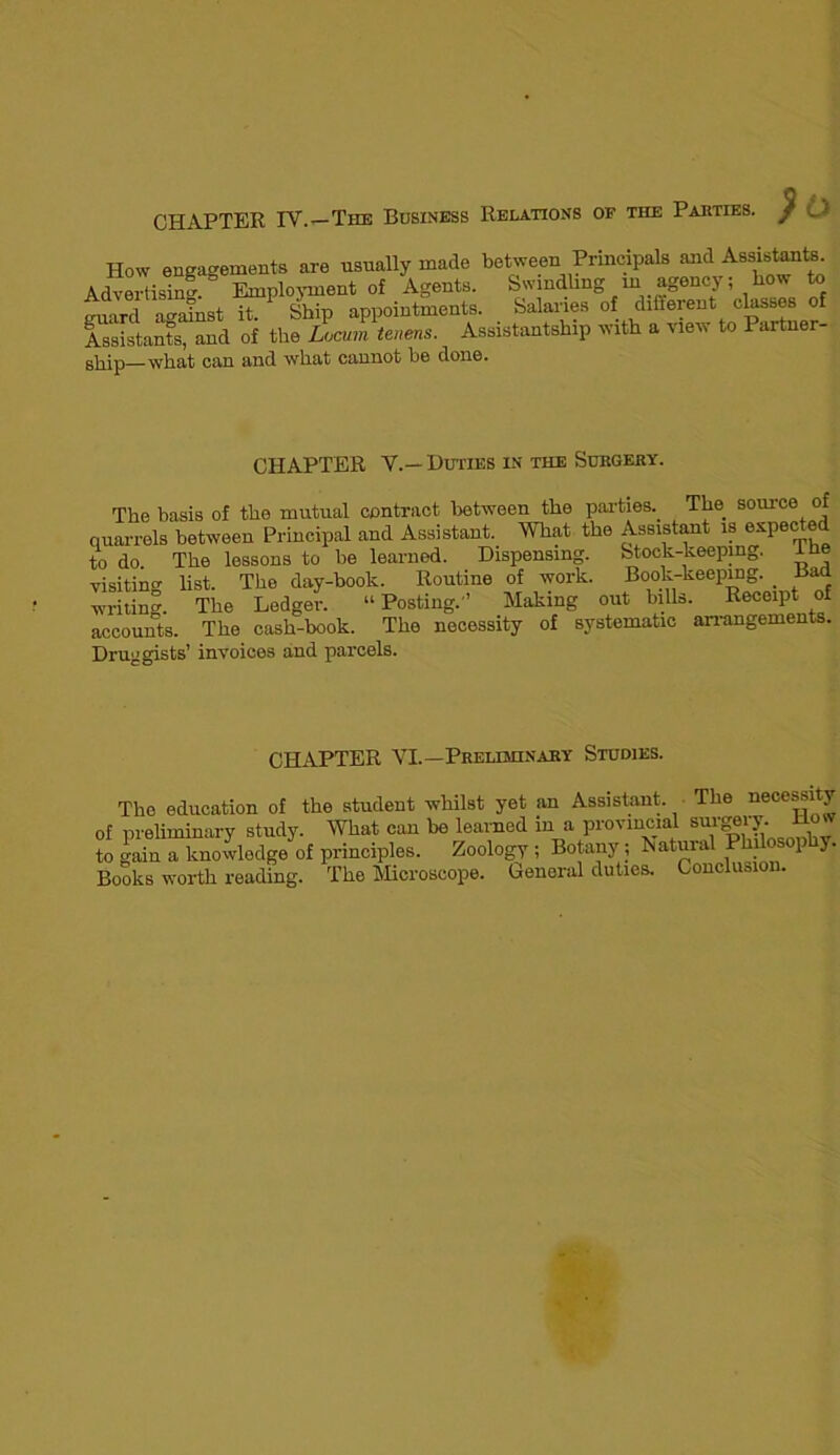 CHAPTER TV.—The Business Relations of tiie Parties. / How engagements are usually made between Principals and Assistants Advertising. Employment of Agents. Swindling in agency; how to guard against it. Ship appointments. Salaries of different classes of Assistants, and of the Locum tenens. Assistantship with a view to Partner- ship—what can and what cannot he done. CHAPTER V.— Duties in the Surgery. The basis of the mutual contract between the parties.. The source of quarrels between Principal and Assistant. What the Assistant is expected to do The lessons to be learned. Dispensing. Stock-keeping. iHe visiting list. The day-book. Routine of work. Book-keeping. . Bad writing. The Ledger. “ Posting.’’ Making out bills. Receipt of accounts. The cash-book. The necessity of systematic arrangements. Druggists’ invoices and parcels. CHAPTER VI.—Preliminary Studies. The education of the student whilst yet an Assistant The necessity of preliminary study. What can be learned in a provincial sm’gery. How to gain a knowledge of principles. Zoology ; Botany ; Natural Philosophy. Books worth reading. The Microscope. Genoral duties. Conclusion.