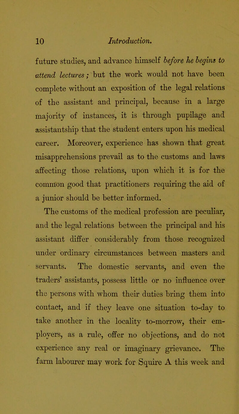 future studies, and advance Himself before he begins to attend lectures; but the work would not have been complete without an exposition of the legal relations of the assistant and principal, because in a large majority of instances, it is through pupilage and assistantship that the student enters upon Iris medical career. Moreover, experience has shown that great misapprehensions prevail as to the customs and laws affecting those relations, upon which it is for the common good that practitioners inquiring the aid of a junior should be better informed. The customs of the medical profession are peculiar, and the legal relations between the principal and his assistant differ considerably from those recognized under ordinary circumstances between masters and servants. The domestic servants, and even the traders’ assistants, possess little or no influence over the persons with whom their duties bring them into contact, and if they leave one situation to-day to take another in the locality to-morrow, their em- ployers, as a rule, offer no objections, and do not experience any real or imaginary grievance. The farm labourer may work for Squire A this week and