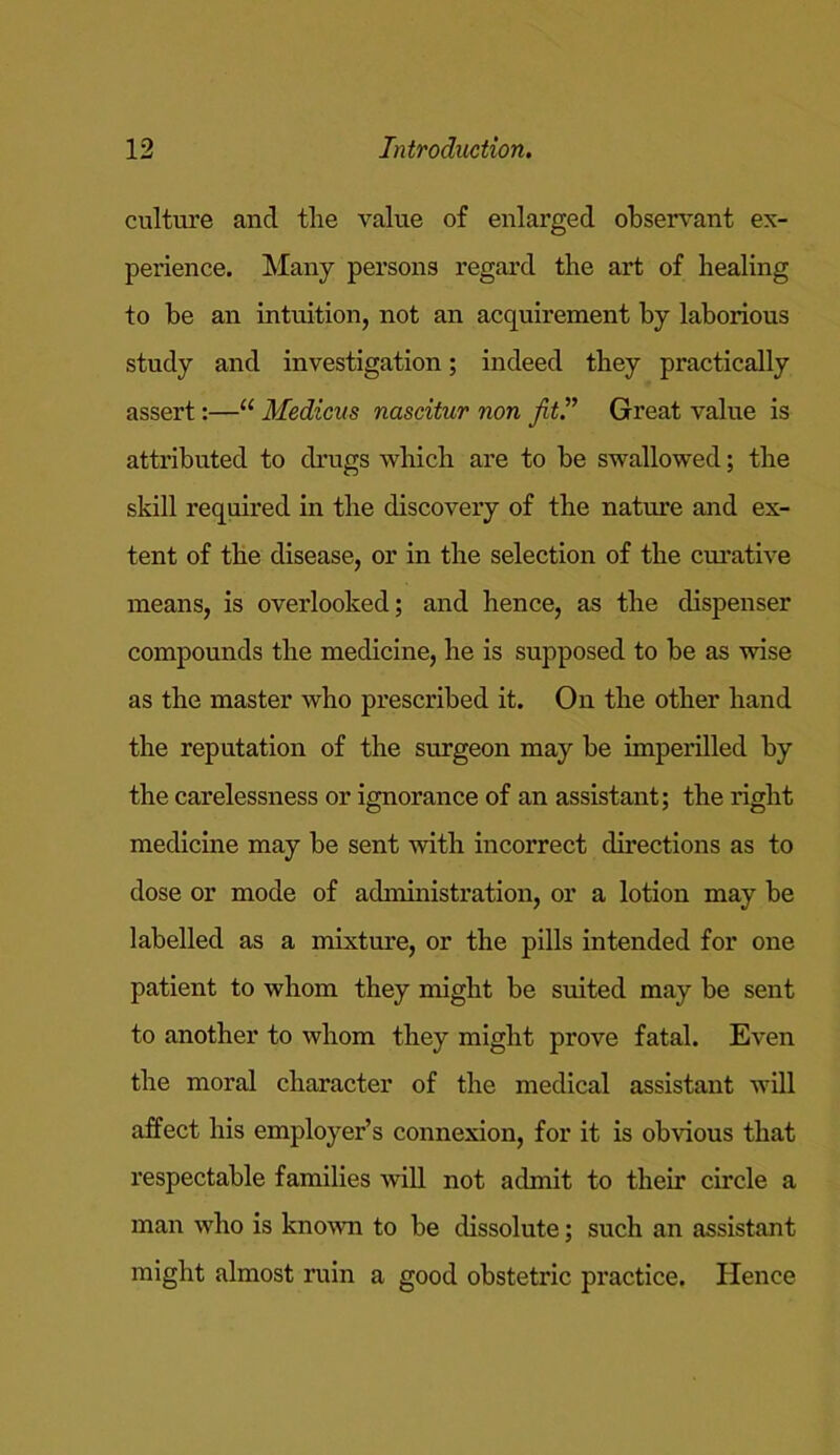 culture and the value of enlarged observant ex- perience. Many persons regard the art of healing to be an intuition, not an acquirement by laborious study and investigation; indeed they practically assert:—“ Medicus nascitur non Jit.” Great value is attributed to drugs which are to be swallowed; the skill required in the discovery of the nature and ex- tent of the disease, or in the selection of the curative means, is overlooked; and hence, as the dispenser compounds the medicine, he is supposed to be as wise as the master who prescribed it. On the other hand the reputation of the surgeon may be imperilled by the carelessness or ignorance of an assistant; the right medicine may be sent with incorrect directions as to dose or mode of administration, or a lotion may be labelled as a mixture, or the pills intended for one patient to whom they might be suited may be sent to another to whom they might prove fatal. Even the moral character of the medical assistant will affect his employer’s connexion, for it is obvious that respectable families will not admit to their circle a man who is known to be dissolute; such an assistant might almost ruin a good obstetric practice. Hence