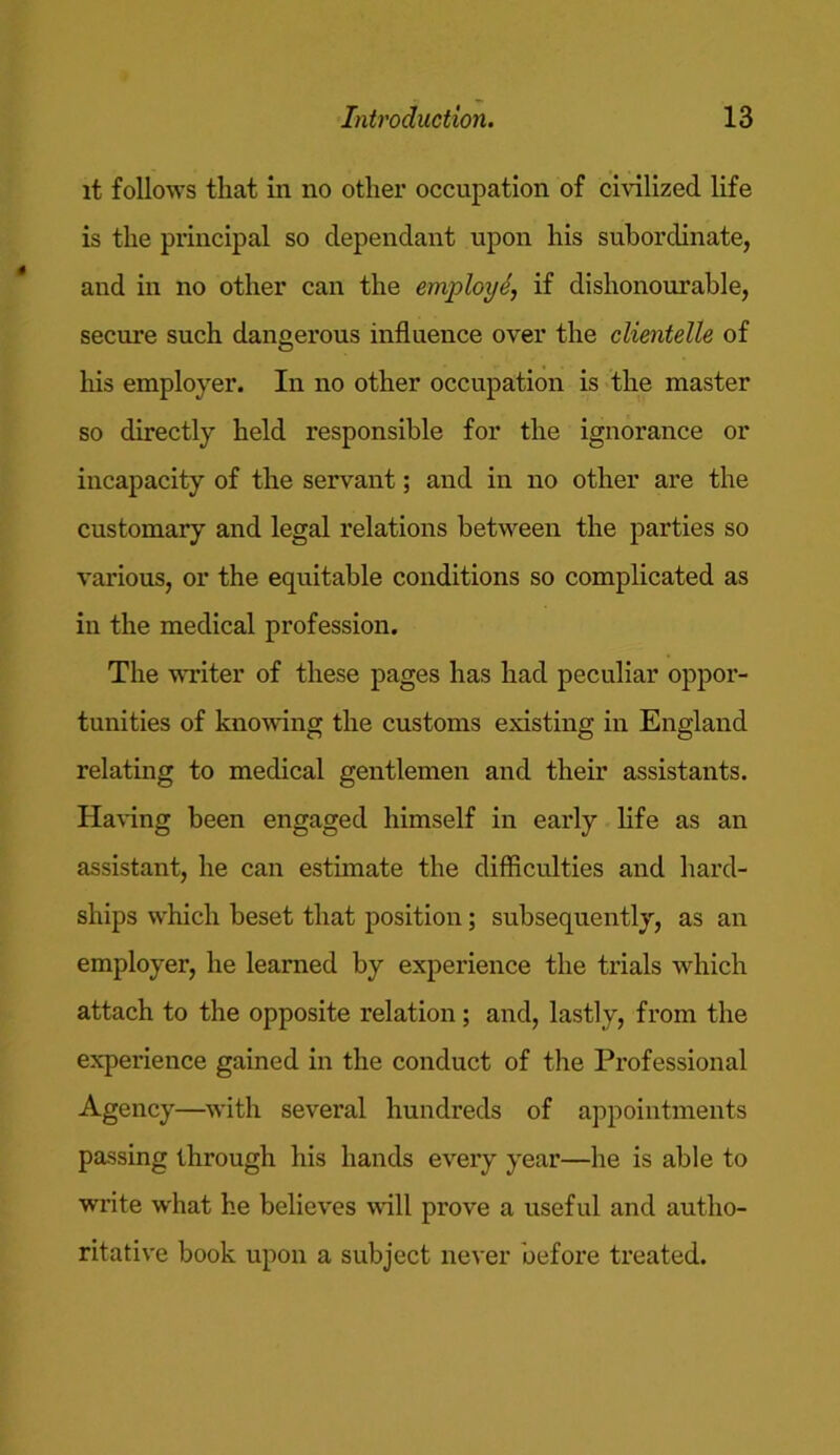 it follows that in no other occupation of civilized life is the principal so dependant upon his subordinate, and in no other can the employ6, if dishonourable, secure such dangerous influence over the clientelle of his employer. In no other occupation is the master so directly held responsible for the ignorance or incapacity of the servant; and in no other are the customary and legal relations between the parties so various, or the equitable conditions so complicated as in the medical profession. The writer of these pages has had peculiar oppor- tunities of knowing the customs existing in England relating to medical gentlemen and their assistants. Having been engaged himself in early life as an assistant, he can estimate the difficulties and hard- ships which beset that position; subsequently, as an employer, he learned by experience the trials which attach to the opposite relation; and, lastly, from the experience gained in the conduct of the Professional Agency—with several hundreds of appointments passing through his hands every year—he is able to write what he believes will prove a useful and autho- ritative book upon a subject never before treated.