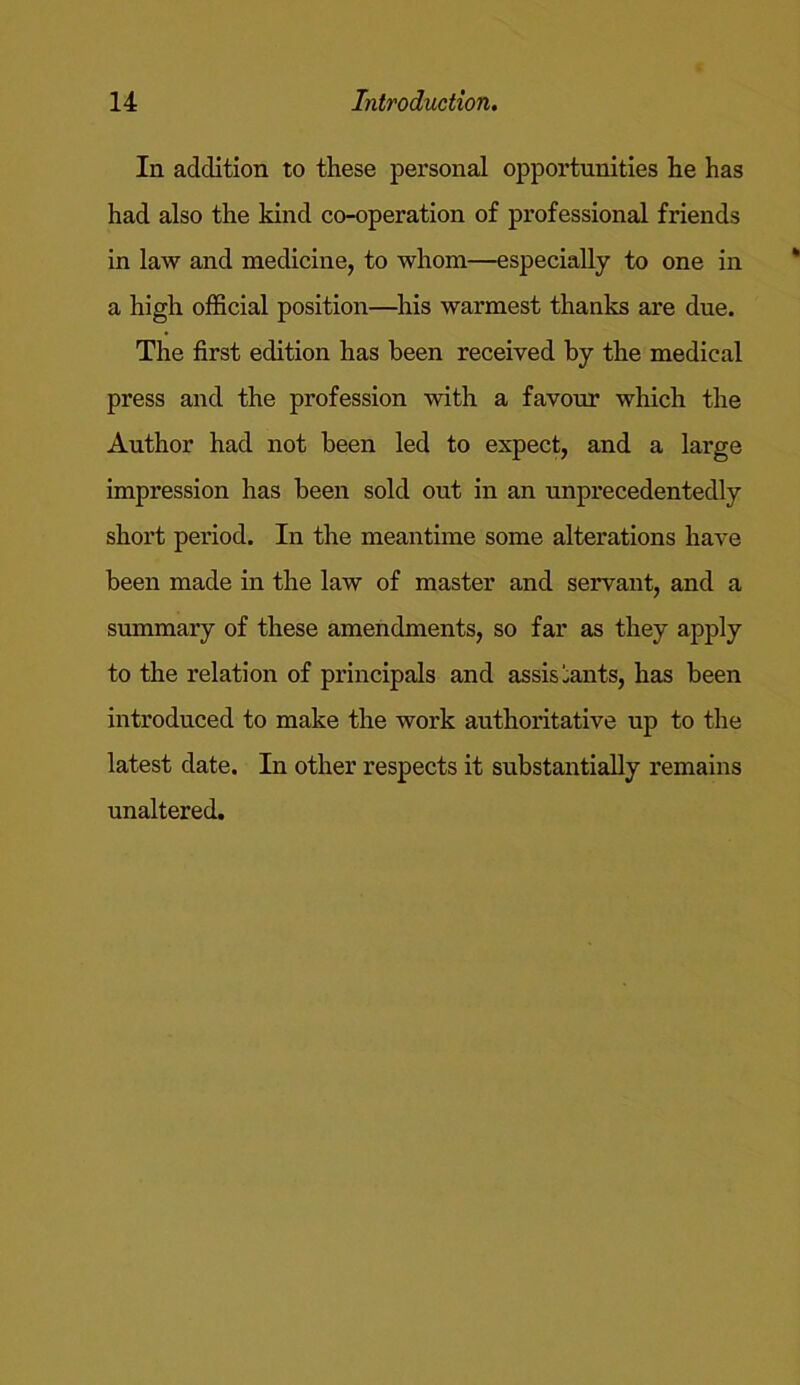 In addition to these personal opportunities he has had also the kind co-operation of professional friends in law and medicine, to whom—especially to one in a high official position—his warmest thanks are due. The first edition has been received by the medical press and the profession with a favour which the Author had not been led to expect, and a large impression has been sold out in an unprecedentedly short period. In the meantime some alterations have been made in the law of master and servant, and a summary of these amendments, so far as they apply to the relation of principals and assistants, has been introduced to make the work authoritative up to the latest date. In other respects it substantially remains unaltered.