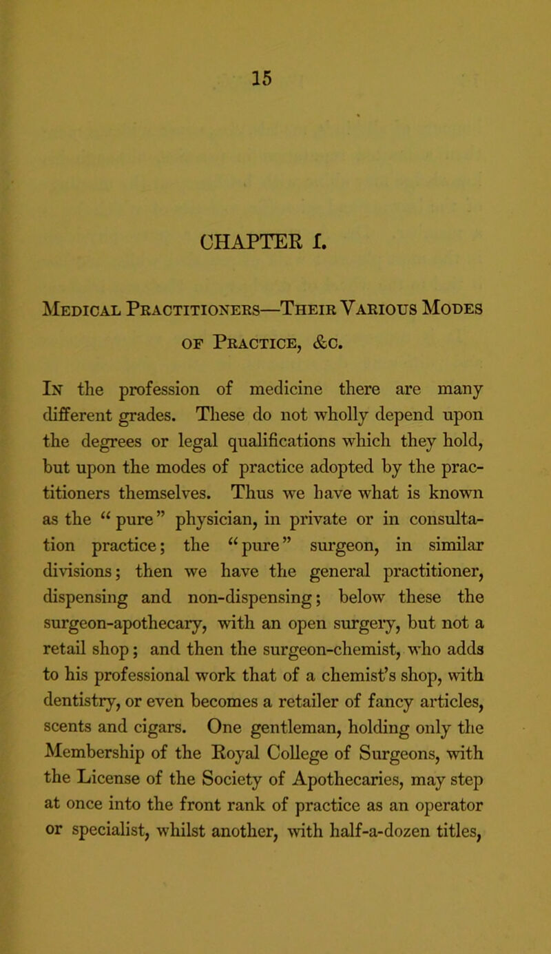 CHAPTER I. Medical Practitioners—Their Various Modes of Practice, &c. In the profession of medicine there are many different grades. These do not wholly depend upon the degrees or legal qualifications which they hold, but upon the modes of practice adopted by the prac- titioners themselves. Thus we have what is known as the “ pure ” physician, in private or in consulta- tion practice; the u pure ” surgeon, in similar divisions; then we have the general practitioner, dispensing and non-dispensing; below these the surgeon-apothecary, with an open surgery, but not a retail shop; and then the surgeon-chemist, who adds to his professional work that of a chemist’s shop, with dentistry, or even becomes a retailer of fancy articles, scents and cigars. One gentleman, holding only the Membership of the Royal College of Surgeons, with the License of the Society of Apothecaries, may step at once into the front rank of practice as an operator or specialist, whilst another, with half-a-dozen titles,