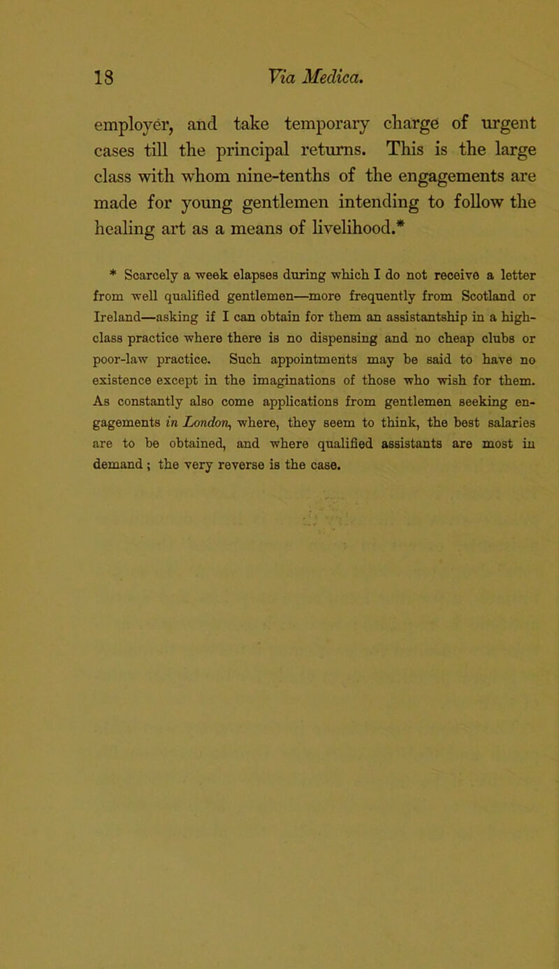 employer, and take temporary charge of urgent cases till the principal returns. This is the large class with whom nine-tenths of the engagements are made for young gentlemen intending to follow the healing art as a means of livelihood.* * Scarcely a week elapses during which I do not receive a letter from well qualified gentlemen—more frequently from Scotland or Ireland—asking if I can obtain for them an assistantship in a high- class practice where there is no dispensing and no cheap clubs or poor-law practice. Such appointments may be said to have no existence except in the imaginations of those who wish for them. As constantly also come applications from gentlemen seeking en- gagements in London, where, they seem to think, the best salaries are to be obtained, and where qualified assistants are most in demand; the very reverse is the case.
