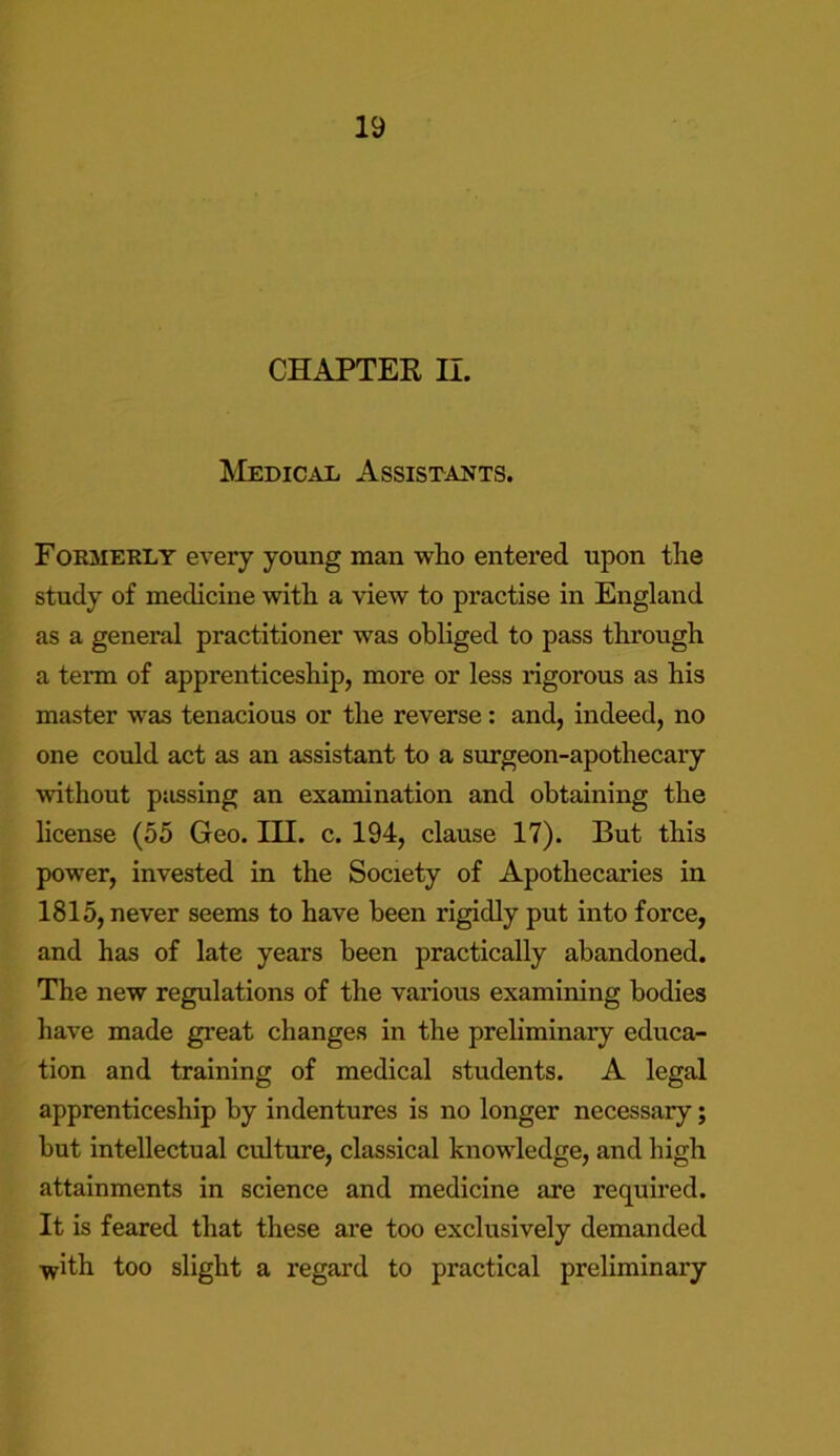 CHAPTER II. Medical Assistants. Formerly every young man who entered upon the study of medicine with a view to practise in England as a general practitioner was obliged to pass through a term of apprenticeship, more or less rigorous as his master was tenacious or the reverse: and, indeed, no one could act as an assistant to a surgeon-apothecary without passing an examination and obtaining the license (55 Geo. III. c. 194, clause 17). But this power, invested in the Society of Apothecaries in 1815, never seems to have been rigidly put into force, and has of late years been practically abandoned. The new regulations of the various examining bodies have made great changes in the preliminary educa- tion and training of medical students. A legal apprenticeship by indentures is no longer necessary; but intellectual culture, classical knowledge, and high attainments in science and medicine are required. It is feared that these are too exclusively demanded with too slight a regard to practical preliminary