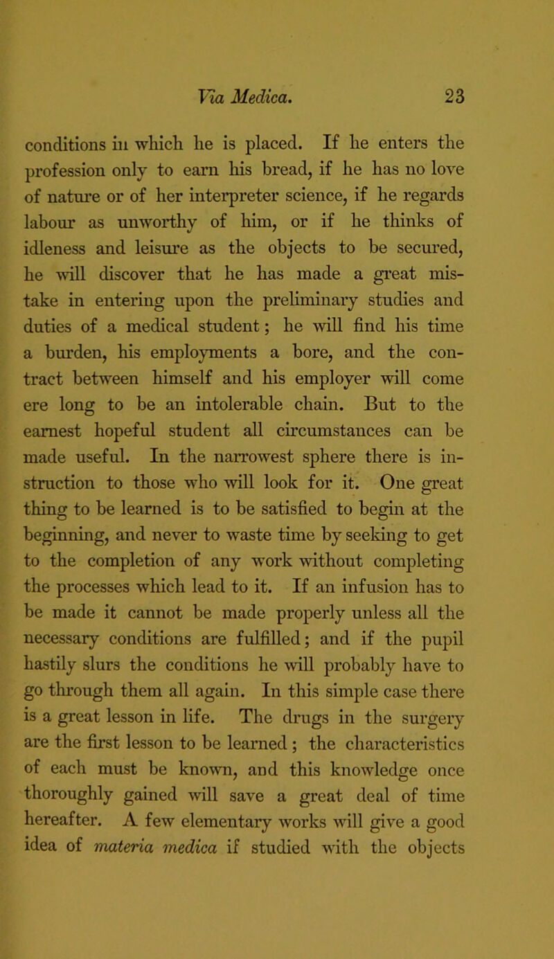 conditions in which he is placed. If he enters the profession only to earn his bread, if he has no love of nature or of her interpreter science, if he regards labour as unworthy of him, or if he thinks of idleness and leisure as the objects to be secured, he will discover that he has made a great mis- take in entering upon the preliminary studies and duties of a medical student; he will find his time a burden, his employments a bore, and the con- tract between himself and his employer will come ere long to be an intolerable chain. But to the earnest hopeful student all circumstances can be made useful. In the narrowest sphere there is in- struction to those who will look for it. One great thing to be learned is to be satisfied to begin at the beginning, and never to waste time by seeking to get to the completion of any work without completing the processes which lead to it. If an infusion has to be made it cannot be made properly unless all the necessary conditions are fulfilled; and if the pupil hastily slurs the conditions he will probably have to go tluough them all again. In this simple case there is a great lesson in life. The drugs in the surgery are the first lesson to be learned ; the characteristics of each must be known, and this knowledge once thoroughly gained will save a great deal of time hereafter. A few elementary works will give a good idea of materia medica if studied with the objects