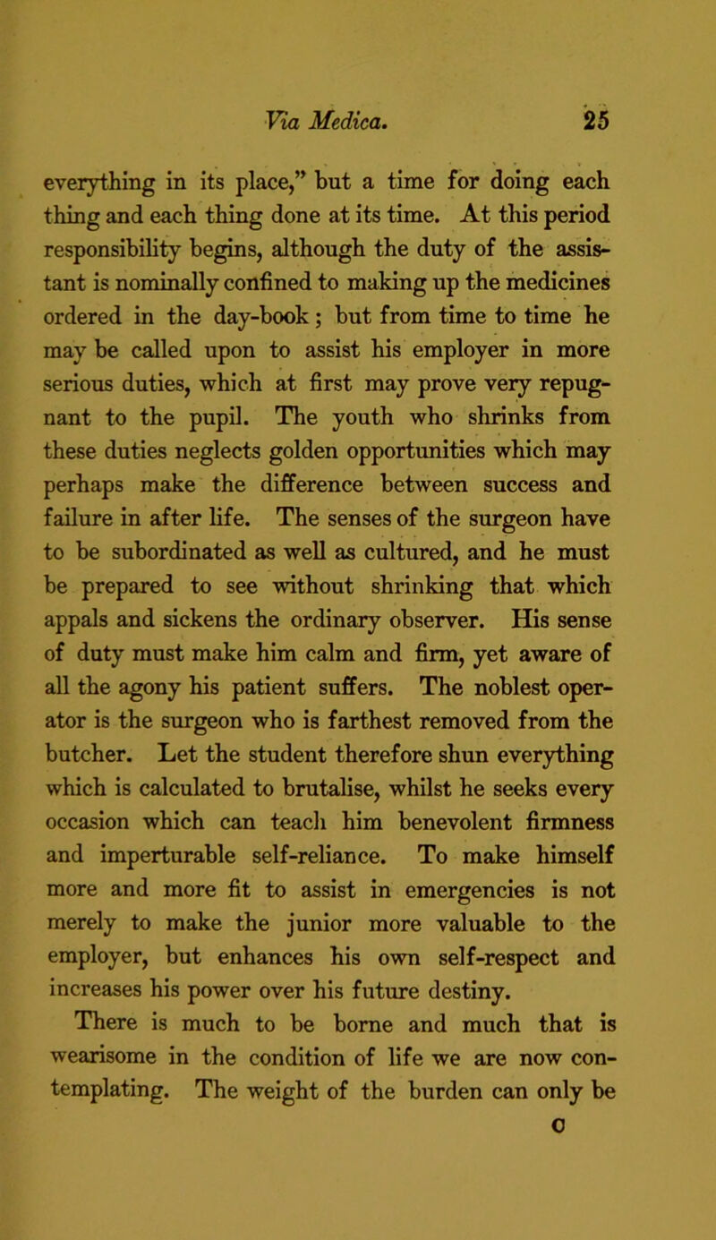 everything in its place,” but a time for doing each thing and each thing done at its time. At this period responsibility begins, although the duty of the assis- tant is nominally confined to making up the medicines ordered in the day-book; but from time to time he may be called upon to assist his employer in more serious duties, which at first may prove very repug- nant to the pupil. The youth who shrinks from these duties neglects golden opportunities which may perhaps make the difference between success and failure in after life. The senses of the surgeon have to be subordinated as well as cultured, and he must be prepared to see without shrinking that which appals and sickens the ordinary observer. His sense of duty must make him calm and firm, yet aware of all the agony his patient suffers. The noblest oper- ator is the surgeon who is farthest removed from the butcher. Let the student therefore shun everything which is calculated to brutalise, whilst he seeks every occasion which can teach him benevolent firmness and imperturable self-reliance. To make himself more and more fit to assist in emergencies is not merely to make the junior more valuable to the employer, but enhances his own self-respect and increases his power over his future destiny. There is much to be borne and much that is wearisome in the condition of life we are now con- templating. The weight of the burden can only be 0