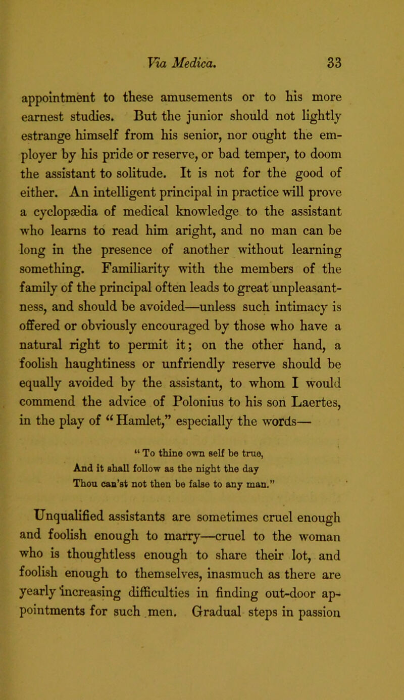 appointment to these amusements or to his more earnest studies. But the junior should not lightly estrange himself from his senior, nor ought the em- ployer by his pride or reserve, or bad temper, to doom the assistant to solitude. It is not for the good of either. An intelligent principal in practice will prove a cyclopaedia of medical knowledge to the assistant who learns to read him aright, and no man can be long in the presence of another without learning something. Familiarity with the members of the family of the principal often leads to great unpleasant- ness, and should be avoided—unless such intimacy is offered or obviously encouraged by those who have a natural right to permit it; on the other hand, a foolish haughtiness or unfriendly reserve should be equally avoided by the assistant, to whom I would commend the advice of Polonius to his son Laertes, in the play of “ Hamlet,” especially the words— “ To thine awn self be true, And it shall follow as the night the day Thou can’st not then be false to any man.” Unqualified assistants are sometimes cruel enough and foolish enough to marry—cruel to the woman who is thoughtless enough to share their lot, and foolish enough to themselves, inasmuch as there are yearly increasing difficulties in finding out-door ap- pointments for such men. Gradual steps in passion