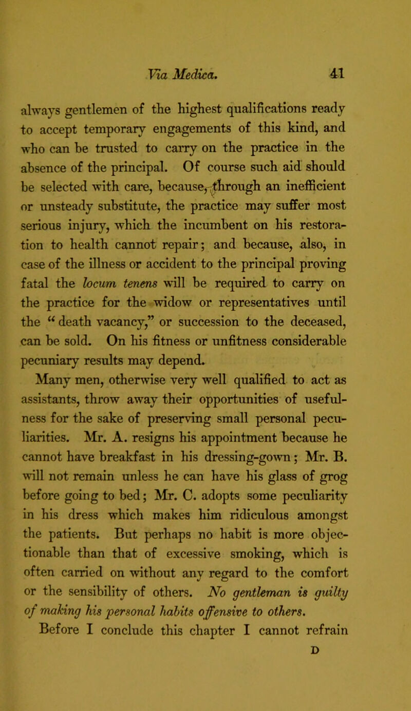 always gentlemen of the highest qualifications ready to accept temporary engagements of this kind, and who can be trusted to carry on the practice in the absence of the principal. Of course such aid should be selected with care, because, through an inefficient or unsteady substitute, the practice may suffer most serious injury, which the incumbent on his restora- tion to health cannot repair; and because, also, in case of the illness or accident to the principal proving fatal the locum tenens will be required to carry on the practice for the widow or representatives until the “ death vacancy,” or succession to the deceased, can be sold. On his fitness or unfitness considerable pecuniary results may depend. Many men, otherwise very well qualified to act as assistants, throw away their opportunities of useful- ness for the sake of preserving small personal pecu- liarities. Mr. A. resigns his appointment because he cannot have breakfast in his dressing-gown; Mr. B. will not remain unless he can have his glass of grog before going to bed; Mr. C. adopts some peculiarity in his dress which makes him ridiculous amongst the patients. But perhaps no habit is more objec- tionable than that of excessive smoking, which is often carried on without any regard to the comfort or the sensibility of others. No gentleman is guilty of making his personal habits offensive to others. Before I conclude this chapter I cannot refrain D