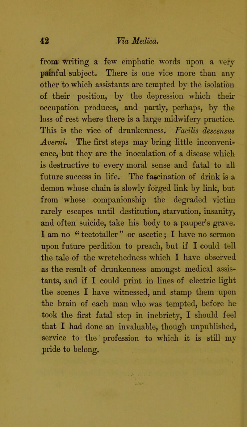 from, writing a few emphatic words upon a very painful subject. There is one vice more than any other to which assistants are tempted by the isolation of their position, by the depression which their occupation produces, and partly, perhaps, by the loss of rest where there is a large midwifery practice. This is the vice of drunkenness. Facilis descensus Avemi. The first steps may bring little inconveni- ence, but they are the inoculation of a disease which is destructive to every moral sense and fatal to all future success in life. The fascination of chink is a demon whose chain is slowly forged link by link, but from whose companionship the degraded victim rarely escapes until destitution, starvation, insanity, and often suicide, take his body to a pauper’s grave. I am no u teetotaller ” or ascetic; I have no sermon upon future perdition to preach, but if I could tell the tale of the wretchedness which I have observed as the result of drunkenness amongst medical assis- tants, and if I could print in lines of electric light the scenes I have witnessed, and stamp them upon the brain of each man who was tempted, before he took the first fatal step in inebriety, I should feel that I had done an invaluable, though unpublished, service to the profession to which it is still my pride to belong.