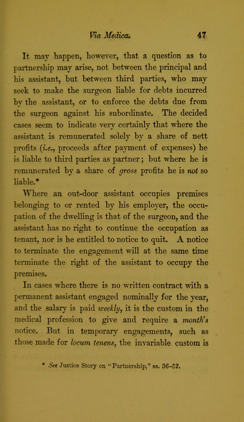 It may happen, however, that a question as to partnership may arise, not between the principal and his assistant, but between third parties, who may seek to make the surgeon liable for debts incurred by the assistant, or to enforce the debts due from the surgeon against his subordinate. The decided cases seem to indicate very certainly that where the assistant is remunerated solely by a share of nett profits (i.e., proceeds after payment of expenses) he is liable to third parties as partner; but where he is remunerated by a share of gross profits he is not so liable.* Where an out-door assistant occupies premises belonging to or rented by his employer, the occu- pation of the dwelling is that of the surgeon, and the assistant has no right to continue the occupation as tenant, nor is he entitled to notice to quit. A notice to terminate the engagement will at the same time terminate the right of the assistant to occupy the premises. In cases where there is no written contract with a permanent assistant engaged nominally for the year, and the salary is paid weekly, it is the custom in the medical profession to give and require a month's notice. But in temporary engagements, such as those made for locum tenens, the invariable custom is * See Justice Story on “Partnership,” ss. 36-52.