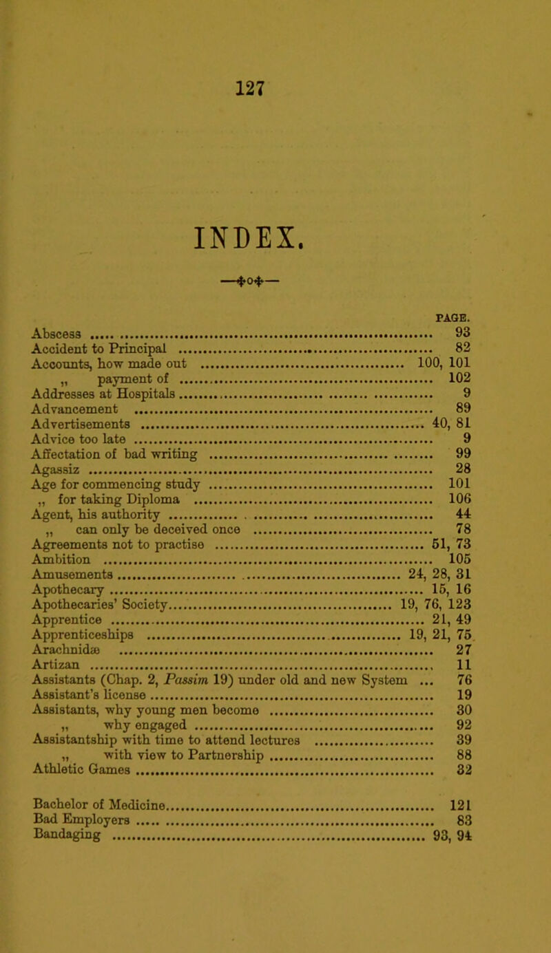 INDEX. — ■ 4* — PAGE. Abscess 93 Accident to Principal 82 Accounts, how made out 100, 101 „ payment of 102 Addresses at Hospitals 9 Advancement 89 Advertisements 40, 81 Advice too late 9 Affectation of bad writing 99 Agassiz 28 Age for commencing study 101 „ for taking Diploma 106 Agent, his authority 44 „ can only be deceived once 78 Agreements not to practise 61, 73 Ambition 106 Amusements 24, 28, 31 Apothecary 16, 16 Apothecaries’ Society 19, 76, 123 Apprentice 21, 49 Apprenticeships 19, 21, 75 Arachnidse 27 Artizan 11 Assistants (Chap. 2, Passim 19) under old and new System ... 76 Assistant’s license 19 Assistants, why young men become 30 „ why engaged 92 Assistantship with time to attend lectures 39 „ with view to Partnership 88 Athletic Games 32 Bachelor of Medicine 121 Bad Employers 83 Bandaging 93, 94