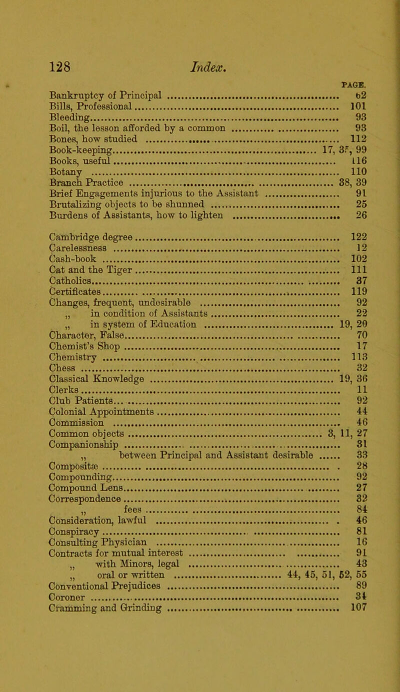 PAGE. Bankruptcy of Principal b2 Bills, Professional 101 Bleeding 93 Boil, the lesson afforded by a common 93 Bones, how studied 112 Book-keeping 17, 3r, 99 Books, useful 116 Botany 110 Branch Practice 38, 39 Brief Engagements injurious to the Assistant 91 Brutalizing objects to be shunned 25 Burdens of Assistants, how to lighten 26 Cambridge degree 122 Carelessness 12 Cash-book 102 Cat and the Tiger Ill Catholics 37 Certificates 119 Changes, frequent, undesirable 92 „ in condition of Assistants 22 „ in system of Education 19, 20 Character, False 70 Chemist’s Shop 17 Chemistry 113 Chess 32 Classical Knowledge 19, 36 Clerks 11 Club Patients... 92 Colonial Appointments 44 Commission 46 Common objects 3, 11, 27 Companionship 31 „ between Principal and Assistant desirable 33 Compositse 28 Compounding 92 Compound Lens 27 Correspondence 32 „ fees 84 Consideration, lawful 46 Conspiracy 81 Consulting Physician 16 Contracts for mutual interest 91 „ with Minors, legal 43 „ oral or written 44, 45, 51, 62, 55 Conventional Prejudices 89 Coroner 34 Cramming and Grinding 107