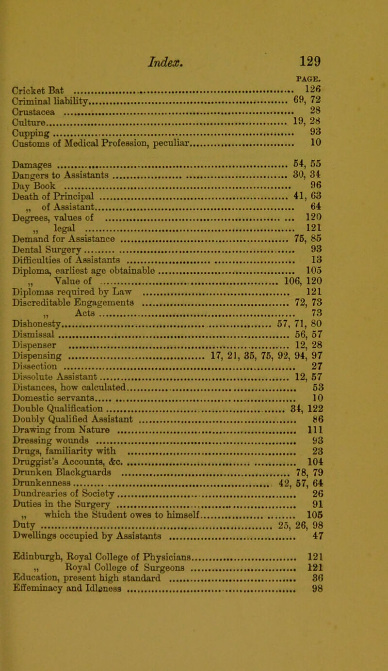 PAGE. Cricket Bat 126 Criminal liability 69, 72 Crustacea 28 Culture 19) 28 Cupping 93 Customs of Medical Profession, peculiar 10 Damages Dangers to Assistants Day Book Death of Principal „ of Assistant Degrees, values of „ legal Demand for Assistance Dental Surgery Difficulties of Assistants Diploma, earliest age obtainable „ Value of Diplomas required by Law Discreditable Engagements „ Acts Dishonesty Dismissal Dispenser Dispensing Dissection Dissolute Assistant Distances, how calculated Domestic servants Double Qualification Doubly Qualified Assistant Drawing from Nature Dressing wounds Drugs, familiarity with Druggist’s Accounts, &c Drunken Blackguards Drunkenness Dundrearies of Society Duties in the Surgery „ which the Student owes to himself Duty Dwellings occupied by Assistants 54, 55 30, 34 96 41, 63 64 120 121 75, 85 93 13 105 106, 120 121 72, 73 73 57, 71, 80 56, 57 12 28 i7, 21, 35, 75, 92, 94,’ 97 27 12, 57 53 10 34, 122 86 Ill 93 23 104 78, 79 42, 57, 64 26 91 105 25, 26, 98 47 Edinburgh, Royal College of Physicians 121 „ Royal College of Surgeons 121 Education, present high standard 36 Effeminacy and Idleness 98