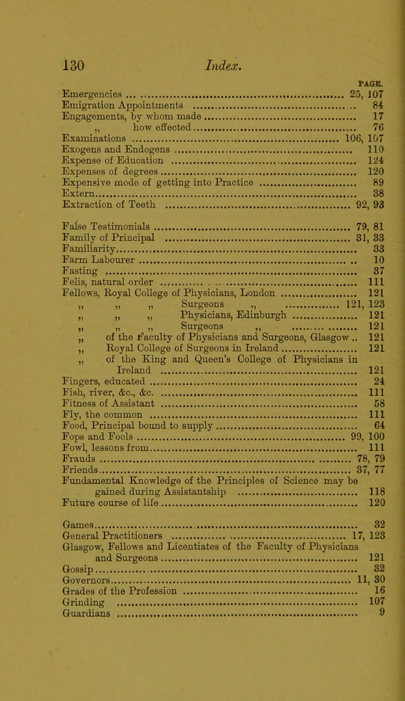 PAGE. Emergencies 25, 107 Emigration Appointments 84 Engagements, by whom made 17 „ how effected 76 Examinations 106, 107 Exogens and Endogens 110 Expense of Education 124 Expenses of degrees 120 Expensive mode of getting into Practice 89 Extern 38 Extraction of Teeth 92, 93 False Testimonials 79, 81 Family of Principal 31, 33 Familiarity 33 Farm Labourer 10 Fasting 37 Felis, natural order Ill Fellows, Royal College of Physicians, London 121 „ „ „ Surgeons „ 121, 123 „ „ „ Physicians, Edinburgh 121 „ „ „ Surgeons „ 121 „ of the Faculty of Physicians and Surgeons, Glasgow .. 121 „ Royal College of Surgeons in Ireland 121 „ of the King and Queen’s College of Physicians in Ireland 121 Fingers, educated 24 Fish, river, &c., &c Ill Fitness of Assistant 58 Fly, the common Ill Food, Principal bound to supply 64 Fops and Fools 99, 100 Fowl, lessons from Ill Frauds 78, 79 Friends 37, 77 Fundamental Knowledge of the Principles of Science may be gained during Assistantship 118 Future course of life 120 Games 32 General Practitioners 17, 123 Glasgow, Fellows and Licentiates of the Faculty of Physicians and Surgeons 121 Gossip 32 Governors 11, 30 Grades of the Profession 16 Grinding 107 Guardians 9