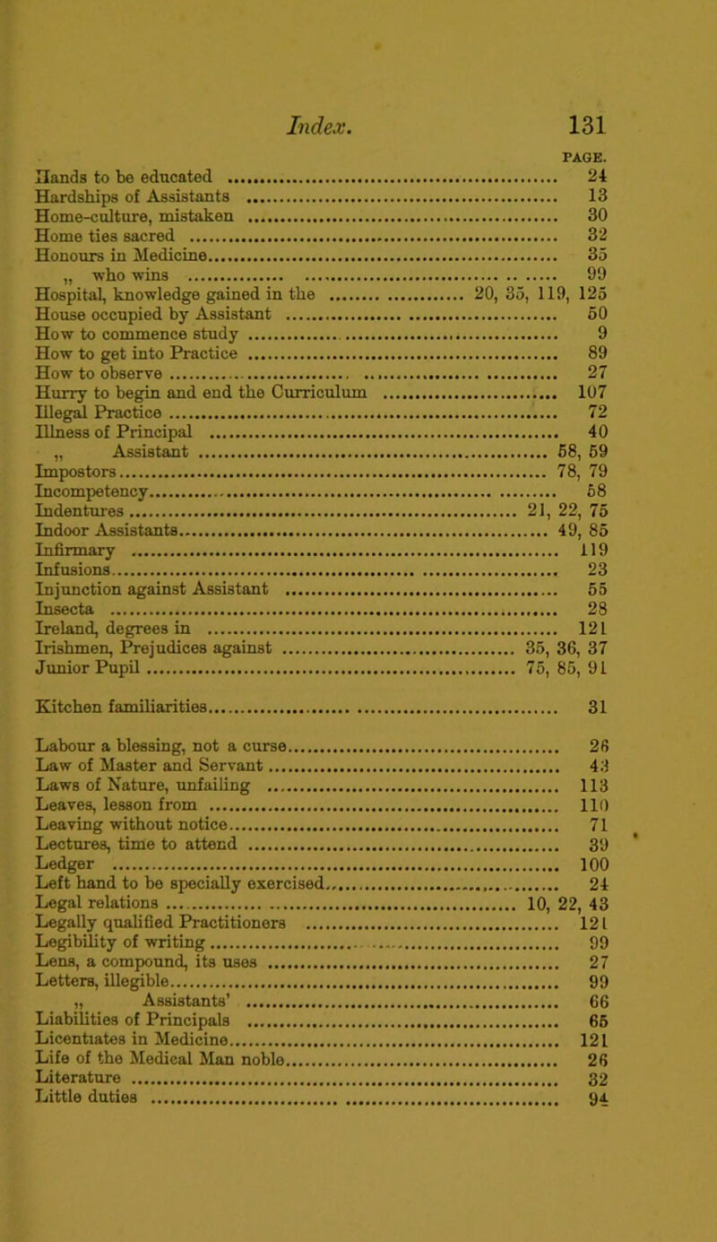 PAGE. Hands to be educated 24 Hardships of Assistants 13 Home-culture, mistaken 30 Home ties sacred 32 Honours in Medicine 35 „ who wins 99 Hospital, knowledge gained in the 20, 35, 119, 125 House occupied by Assistant 50 How to commence study 9 How to get into Practice 89 Howto observe 27 Hurry to begin and end the Curriculum 107 Illegal Practice 72 Illness of Principal 40 „ Assistant 58, 59 Impostors 78, 79 Incompetency 58 Indentures 21, 22, 75 Indoor Assistants 49, 85 Infirmary 119 Infusions 23 Injunction against Assistant 55 Insecta 28 Ireland, degrees in 121 Irishmen, Prejudices against 35, 36, 37 Junior Pupil 75, 85, 91 Kitchen familiarities 31 Labour a blessing, not a curse 26 Law of Master and Servant 43 Laws of Nature, unfailing 113 Leaves, lesson from 110 Leaving without notice 71 Lectures, time to attend 39 Ledger 100 Left hand to be specially exercised 24 Legal relations 10, 22, 43 Legally qualified Practitioners 121 Legibility of writing 99 Lens, a compound, its uses 27 Letters, illegible 99 „ Assistants’ 66 Liabilities of Principals 65 Licentiates in Medicine 121 Life of the Medieal Man noble 26 Literature 32 Little duties 94.