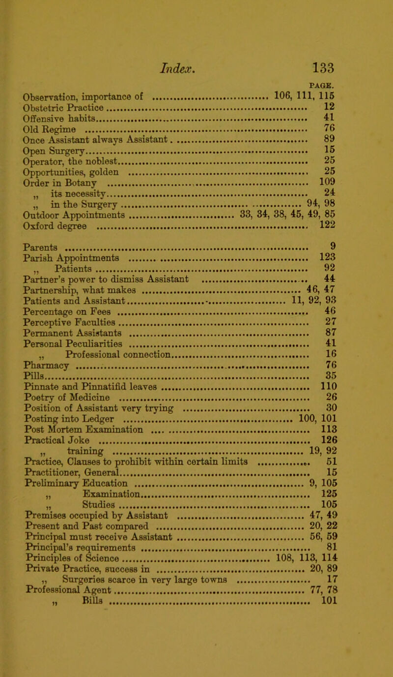 PAGE. Observation, importance of 106, 111, 115 Obstetric Practice 12 Offensive habits 41 Old Begime 76 Once Assistant always Assistant 89 Open Snrgery 15 Operator, the noblest 25 Opportunities, golden 25 Order in Botany 109 „ its necessity 24 „ in the Snrgery 94, 98 Outdoor Appointments 33, 34, 38, 45, 49, 85 Oxford degree 122 Parents 9 Parish Appointments 123 „ Patients 92 Partner’s power to dismiss Assistant 44 Partnership, what makes 46, 47 Patients and Assistant 11, 92, 93 Percentage on Fees 46 Perceptive Faculties 27 Permanent Assistants 87 Personal Peculiarities 41 „ Professional connection 16 Pharmacy 76 Pills 35 Pinnate and Pinnatifld leaves 110 Poetry of Medicine 26 Position of Assistant very trying 30 Posting into Ledger 100, 101 Post Mortem Examination 113 Practical Joke 126 „ training 19, 92 Practice, Clauses to prohibit within certain limits 51 Practitioner, General 15 Preliminary Education 9, 105 „ Examination 125 „ Studies 105 Premises occupied by Assistant 47, 49 Present and Past compared 20, 22 Principal must receive Assistant 56, 59 Principal’s requirements 81 Principles of Science 108, 113, 114 Private Practice, success in 20, 89 „ Surgeries scarce in very large towns 17 Professional Agent 77, 78 „ Bills 101