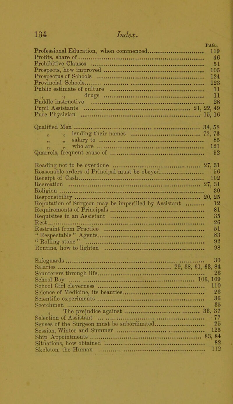 PAG;. Professional Education, 'when commenced 119 Profits, share of 46 Prohibitive Clauses 51 Prospects, how improved 105 Prospectus of Schools 124 Provincial Schools 123 Public estimate of culture 11 „ » drugs H Puddle instructive 28 Pupil Assistants 21, 22, 49 Pure Physician 15, 16 Qualified Men 34, 58 „ „ lending their names 72, 73 „ „ salary to 85 „ „ who are 121 Quarrels, frequent cause of 92 Reading not to he overdone 27, 31 Reasonable orders of Principal must be obeyed 56 Receipt of Cash 102 Recreation 27, 31 Religion 30 Responsibility 20, 25 Reputation of Surgeon may be imperilled by Assistant 12 Requirements of Principals 81 Requisites in an Assistant 35 Rest..... 26 Restraint from Practice 51 “Respectable” Agents 83 “ Rolling stone ” 92 Routine, how to lighten 98 Safeguards 30 Salaries 29, 38, 61, 63, 84 Saunterers through life 26 School Boy 106, 109 School Girl cleverness 110 Science of Medicine, its beauties 26 Scientific experiments 36 Scotchmen 35 „ The prejudice against 36, 37 Selection of Assistant 77 Senses of the Surgeon must be subordinated 25 Session, Winter and Summer 125 Ship Appointments 83, 84 Situations, how obtained 82 Skeleton, the Human 112