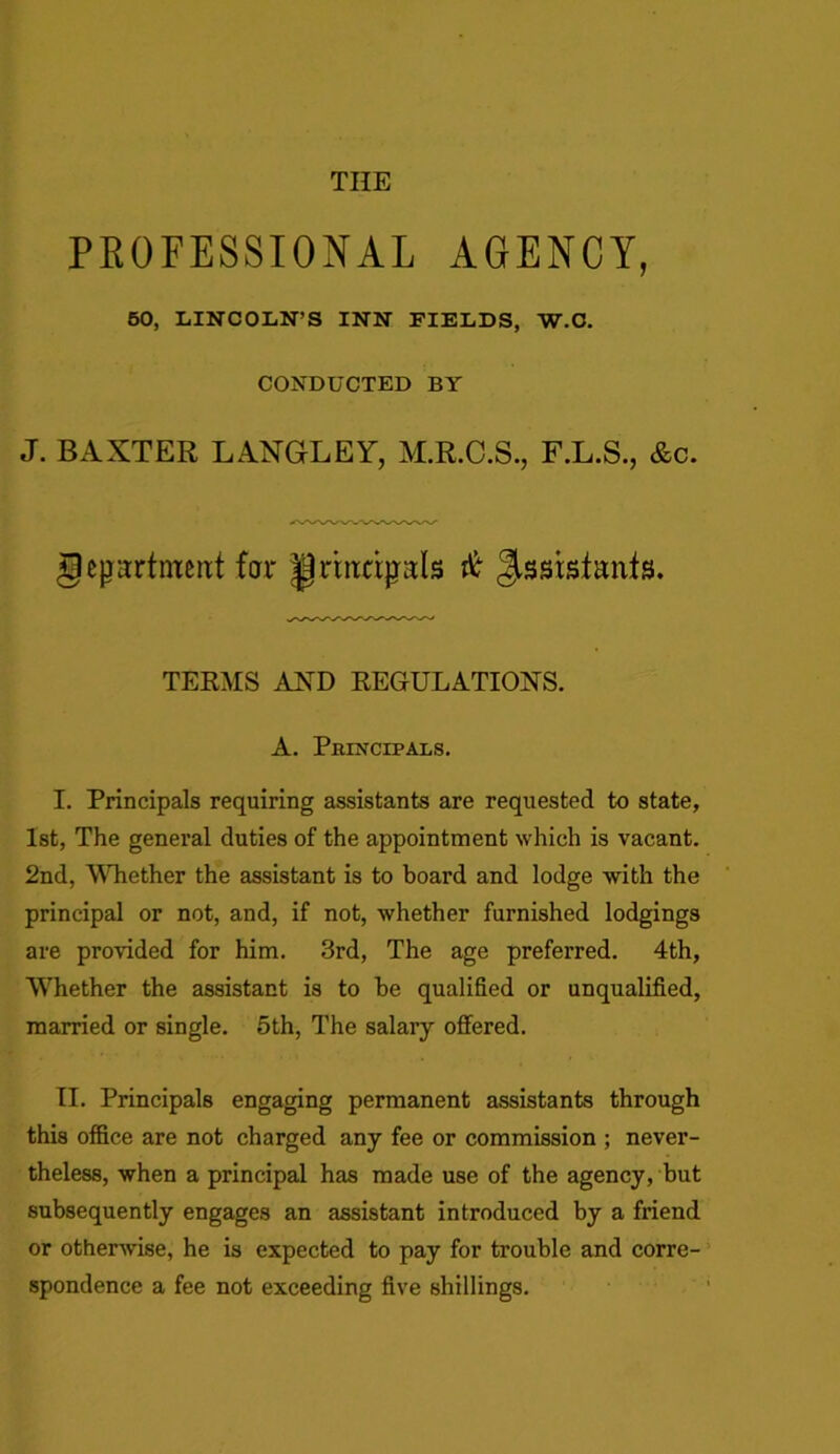 THE PROFESSIONAL AGENCY, 50, LINCOLN’S INN FIELDS, W.C. CONDUCTED BY J. BAXTER LANGLEY, M.R.C.S., F.L.S., &c. geprtmertt far Jprhtcrjyals # Jssistanfs. TERMS AND REGULATIONS. A. Principals. I. Principals requiring assistants are requested to state, 1st, The general duties of the appointment which is vacant. 2nd, Whether the assistant is to board and lodge with the principal or not, and, if not, whether furnished lodgings are provided for him. 3rd, The age preferred. 4th, Whether the assistant is to be qualified or unqualified, married or single. 5th, The salary offered. II. Principals engaging permanent assistants through this office are not charged any fee or commission ; never- theless, when a principal has made use of the agency, but subsequently engages an assistant introduced by a friend or otherwise, he is expected to pay for trouble and corre- spondence a fee not exceeding five shillings.