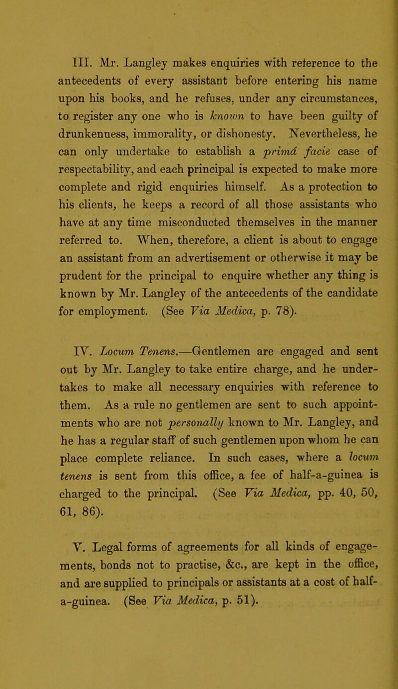 III. Mr. Langley makes enquiries with reference to the antecedents of every assistant before entering his name upon his books, and he refuses, under any circumstances, to register any one who is known to have been guilty of drunkenness, immorality, or dishonesty. Nevertheless, he can only undertake to establish a primd facie case of respectability, and each principal is expected to make more complete and rigid enquiries himself. As a protection to his clients, he keeps a record of all those assistants who have at any time misconducted themselves in the manner referred to. When, therefore, a client is about to engage an assistant from an advertisement or otherwise it may be prudent for the principal to enquire whether any thing is known by Mr. Langley of the antecedents of the candidate for employment. (See Via Medica, p. 78). IV. Locum Tenens.—Gentlemen are engaged and sent out by Mr. Langley to take entire charge, and he under- takes to make all necessary enquiries with reference to them. As a rule no gentlemen are sent to such appoint- ments who are not personally known to Mr. Langley, and he has a regular staff of such gentlemen upon whom he can place complete reliance. In such cases, where a locum tenens is sent from this office, a fee of half-a-guinea is charged to the principal. (See Via Medica, pp. 40, 50, 61, 86). V. Legal forms of agreements for all kinds of engage- ments, bonds not to practise, &c., are kept in the office, and are supplied to principals or assistants at a cost of half- a-guinea. (See Via Medica, p. 51).