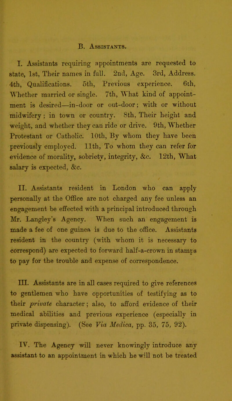 B. Assistants. I. Assistants requiring appointments are requested to state, 1st, Their names in full. 2nd, Age. 3rd, Address. 4th, Qualifications. 5th, Previous experience. 6th, Whether married or single. 7th, What kind of appoint- ment is desired—in-door or out-door; with or without midwifery ; in town or country. 8th, Their height and weight, and whether they can ride or drive. 9th, Whether Protestant or Catholic. 10th, By whom they have been previously employed. 11th, To whom they can refer for evidence of morality, sobriety, integrity, &c. 12th, What salary is expected, &c. II. Assistants resident in London who can apply personally at the Office are not charged any fee unless an engagement be effected with a principal introduced through Mr. Langley’s Agency. When such an engagement is made a fee of one guinea, is due to the office. Assistants resident in the country (with whom it is necessary to correspond) are expected to forward half-a-crown in stamps to pay for the trouble and expense of correspondence. III. Assistants are in all cases required to give references to gentlemen who have opportunities of testifying as to their private character; also, to afford evidence of their medical abilities and previous experience (especially in private dispensing). (See Via Meilica, pp. 35, 75, 92). IV. The Agency will never knowingly introduce any assistant to an appointment in which he will not be treated