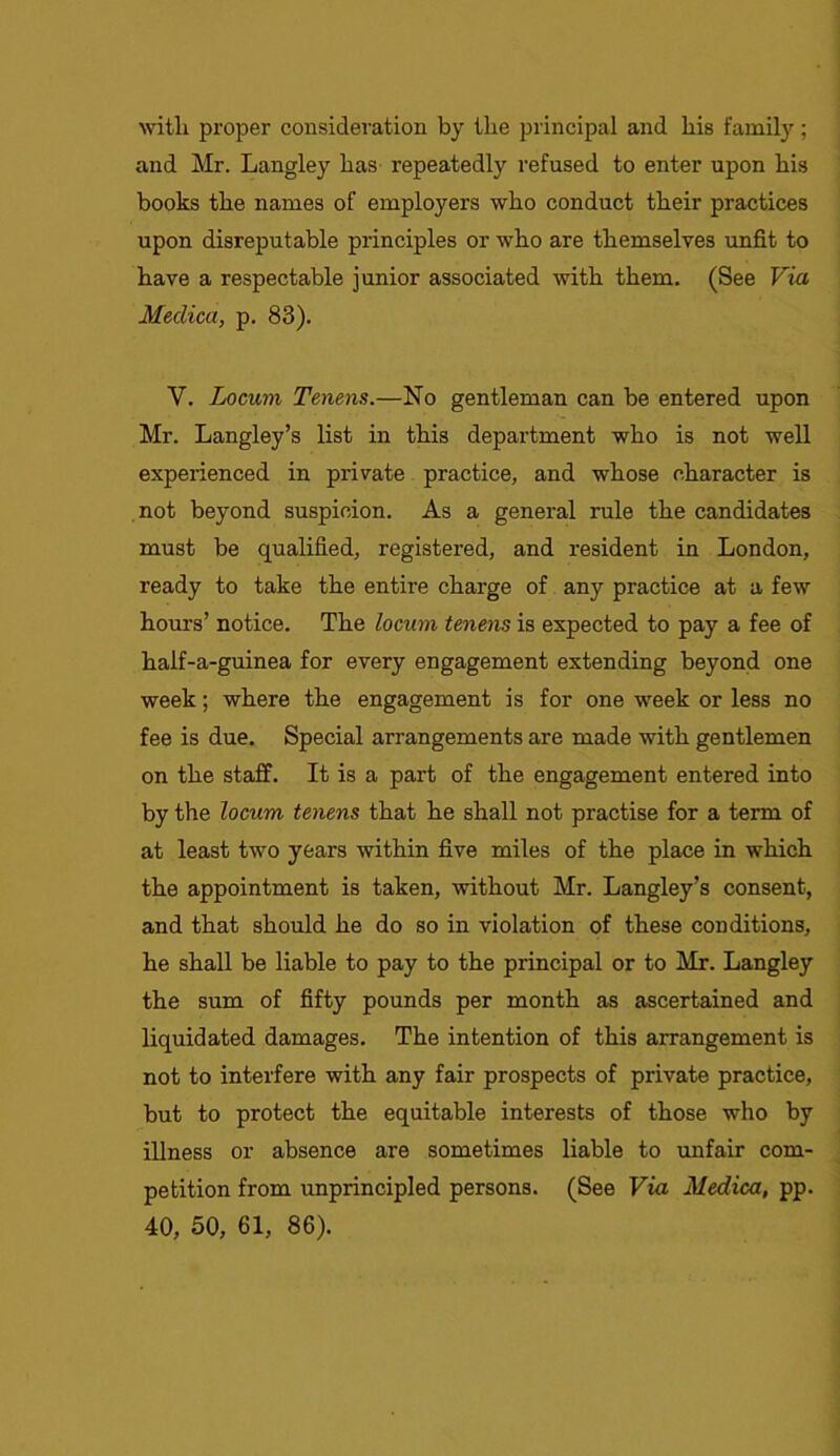 with proper consideration by the principal and his family; and Mr. Langley has repeatedly refused to enter upon his books the names of employers who conduct their practices upon disreputable principles or who are themselves unfit to have a respectable junior associated with them. (See Via Meclica, p. 83). V. Locum Tenens.—No gentleman can be entered upon Mr. Langley’s list in this department who is not well experienced in private practice, and whose character is not beyond suspicion. As a general rule the candidates must be qualified, registered, and resident in London, ready to take the entire charge of any practice at a few hours’ notice. The locum tenens is expected to pay a fee of half-a-guinea for every engagement extending beyond one week; where the engagement is for one week or less no fee is due. Special arrangements are made with gentlemen on the staff. It is a part of the engagement entered into by the locum tenens that he shall not practise for a term of at least two years within five miles of the place in which the appointment is taken, without Mr. Langley’s consent, and that should he do so in violation of these conditions, he shall be liable to pay to the principal or to Mr. Langley the sum of fifty pounds per month as ascertained and liquidated damages. The intention of this arrangement is not to interfere with any fair prospects of private practice, but to protect the equitable interests of those who by illness or absence are sometimes liable to unfair com- petition from unprincipled persons. (See Via Medica, pp. 40, 50, 61, 86).