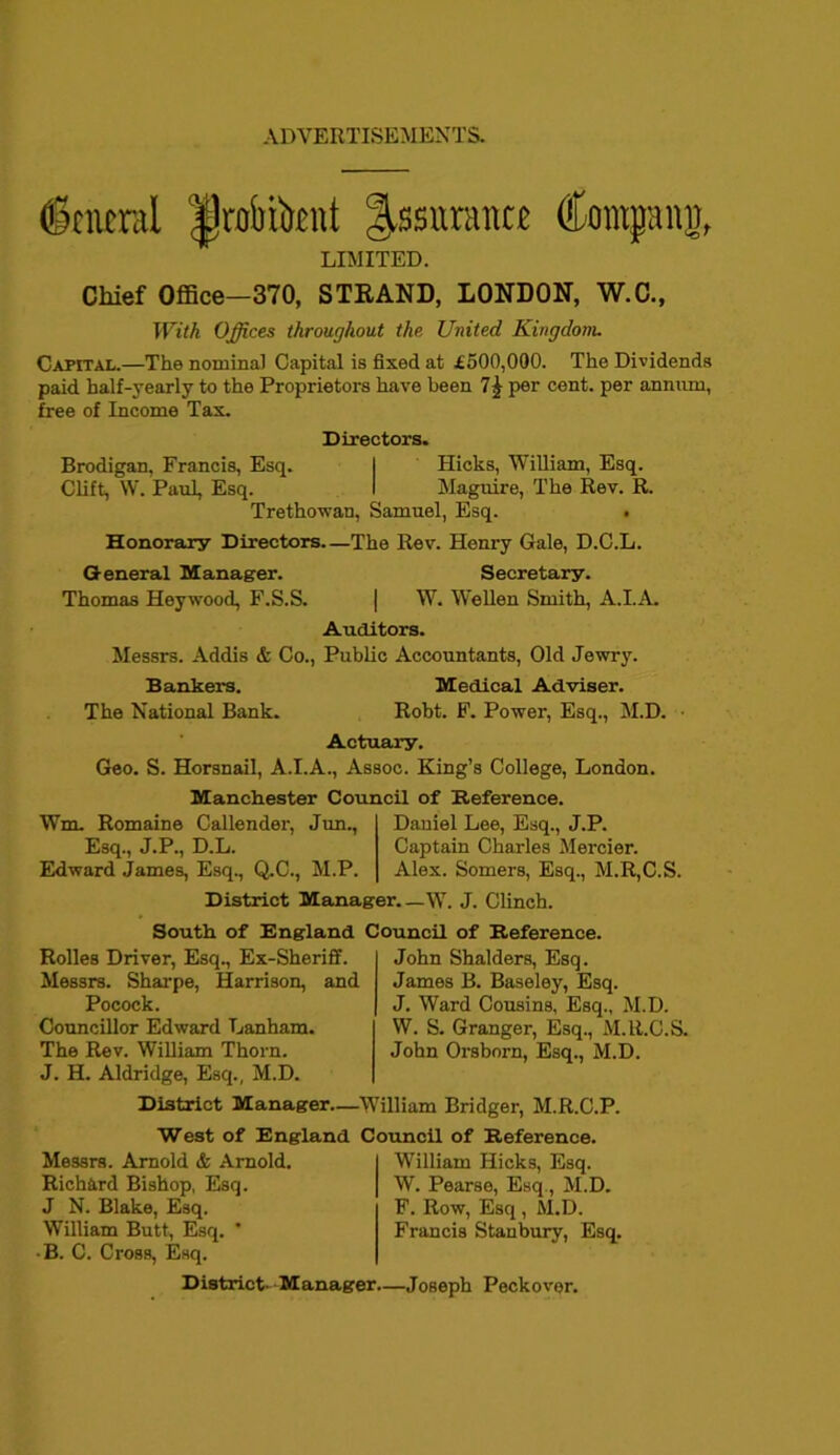ADVERTISEMENTS. ©mural |)robilrrat Insurance Campanj, LIMITED. Chief Office—370, STKAND, LONDON, W.C., With Offices throughout the. United Kingdom. Capital.—The nominal Capital is fixed at £500,000. The Dividends paid half-yearly to the Proprietors have been 7£ per cent, per annum, free of Income Tax. Directors. Brodigan, Francis, Esq. I Hicks, William, Esq. Clift, W. Paul, Esq. I Maguire, The Rev. R. Trethowan, Samuel, Esq. . Honorary Directors—The Rev. Henry Gale, D.C.L. General Manager. Secretary. Thomas Heywood, F.S.S. | W. Wellen Smith, A.I.A. Auditors. Messrs. Addis & Co., Public Accountants, Old Jewry. Bankers. Medical Adviser. The National Bank. Robt. F. Power, Esq., M.D. • Actuary. Geo. S. Horsnail, A.I.A., Assoc. King’s College, London. Manchester Council of Reference. Wm. Romaine Callender, Jim., Esq., J.P., D.L. Edward James, Esq., Q.C., M.P. Daniel Lee, Esq., J.P. Captain Charles Mercier. Alex. Somers, Esq., M.R,C.S. District Manager.—W. J. Clinch. South of England Council of Reference. Rolles Driver, Esq., Ex-Sheriff. Messrs. Sharpe, Harrison, and Pocock. Councillor Edward Lanham. The Rev. William Thorn. J. H. Aldridge, Esq., M.D. John Shalders, Esq. James B. Baseley, Esq. J. Ward Cousins, Esq., M.D. W. S. Granger, Esq., M.lt.C.S. John Orsborn, Esq., M.D. District Manager—William Bridger, M.R.C.P. West of England Council of Reference. Messrs. Arnold & Arnold. Richard Bishop, Esq. J N. Blake, Esq. William Butt, Esq. * • B. C. Cross, Esq. William Hicks, Esq. W. Pearse, Esq., M.D. F. Row, Esq , M.D. Francis Stanbury, Esq. District- Manager.—Joseph Peckover.