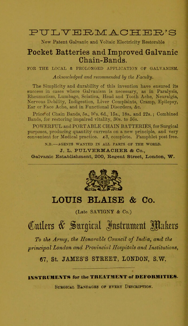 PTJLYEEMAOHEB’S New Patent Galvanic and Voltaic Electricity Restorable Pocket Batteries and Improved Galvanic Chain-Bands. FOR THE LOCAL & PROLONGED APPLICATION OF GALVANISM. Acknowledged and recommended by the Faculty. The Simplicity and durability of this invention have ensured its success in cases where Galvanism is necessary, as in Paralysis, Rheumatism, Lumbago, Sciatica, Head and Tooth Ache, Neuralgia, Nervous Debility, Indigestion, Liver Complaints, Cramp, Epilepsy, Ear or Face Ache, and in Functional Disorders, &c. Price* of Chain Bands, ns., 1 Is. 6d., 15s., 18s.. and 22s.; Combined Bands, for restoring impaired vitality, 30s. to 50s. POWERFUL and PORTABLE CHAIN BATTERIES, for Surgical purposes, producing quantity currents on a new principle, and very convenient for Medical practice. 13, complete. Pamphlet post free. N.B.—AGENTS WANTED IN ALL PARTS OP THE WORLD. J. L. PIJLVERMACHER & Co., Galvanic Establishment, 200, Regent Street, London, W. LOUIS BLAISE & Co. (Late SAVIGNY & Co.) Cutlers # Surgical Instrument Utakrs To the Army, the Honorable Council of India, and the principal London and Provincial Hospitals and Institutions, 67, St. JAMES’S STREET, LONDON, S.W. INSTRUMENTS for the TREATMENT of DEFORMITIES. Surgical Bandages op evert Description.