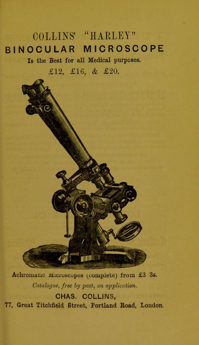 COLLINS’ “HARLEY” BINOCULAR MICROSCOPE Is the Best for all Medical purposes. £12, £16, & £20. Achromatic Microscopes (complete) from £3 3s. Catalogue, free by post, on application. CHAS. COLLINS, 77, Great Titchfield Street, Portland Road, London.