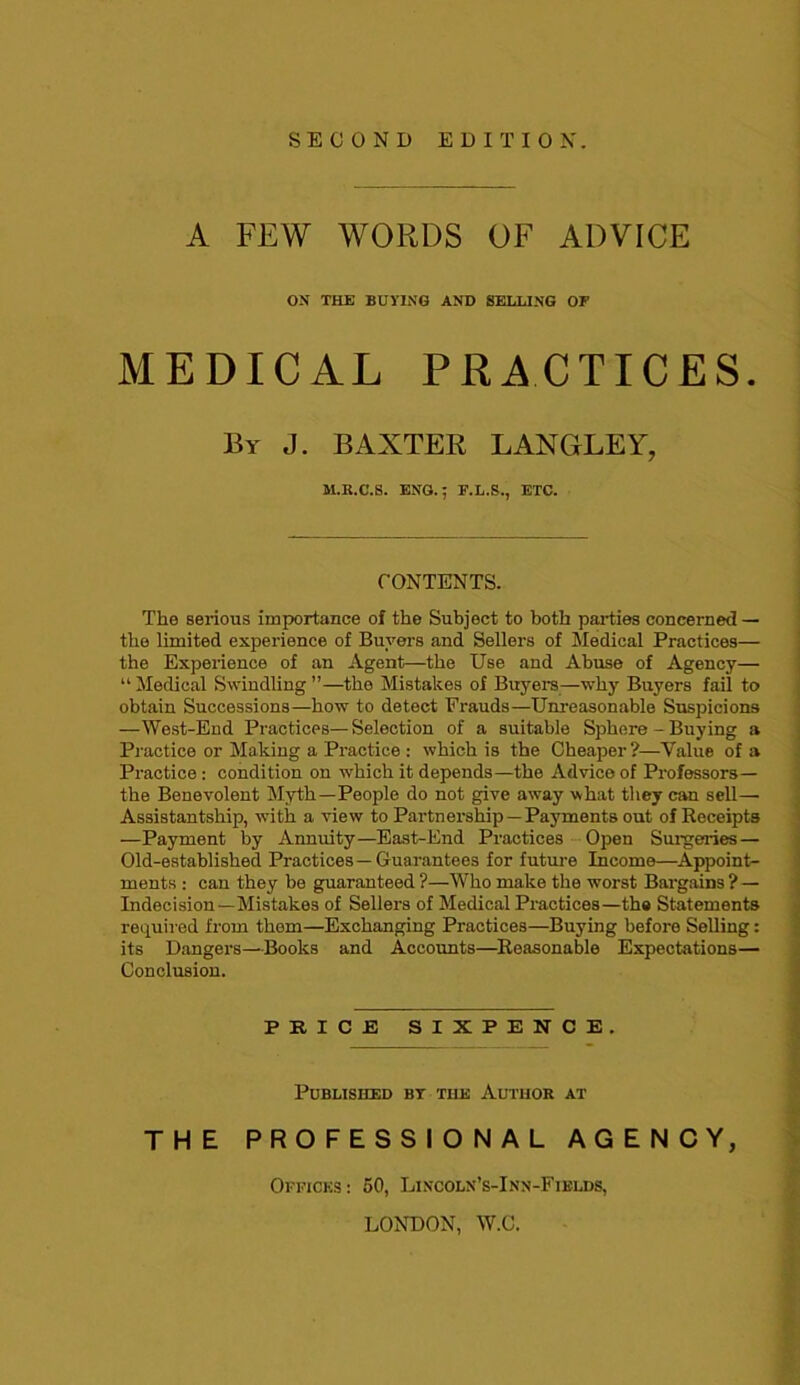 SECOND EDITION. A FEW WORDS OF ADVICE ON THE BUYING AND SELLING OF MEDICAL PRACTICES. By J. BAXTER LANGLEY, M.E.C.S. ENG.; E.L.S., ETC. CONTENTS. The serious importance of the Subject to both parties concerned — the limited experience of Buyers and Sellers of Medical Practices— the Experience of an Agent—the Use and Abuse of Agency— “ Medical Swindling ”—the Mistakes of Buyers—why Buyers fail to obtain Successions—how to detect Frauds—Unreasonable Suspicions -West-End Practices—Selection of a suitable Sphere - Buying a Practice or Making a Practice : which is the Cheaper?—Value of a Practice : condition on which it depends—the Advice of Professors— the Benevolent Myth—People do not give away what they can sell— Assistantship, with a view to Partnership —Payments out of Receipts —Payment by Annuity—East-End Practices Open Surgeries — Old-established Practices—Guarantees for future Income—Appoint- ments : can they be guaranteed ?—Who make the worst Bargains ? — Indecision—Mistakes of Sellers of Medical Practices—the Statements required from them—Exchanging Practices—Buying before Selling: its Dangers—Books and Accounts—Reasonable Expectations— Conclusion. PRICE SIXPENCE. Published by the Author at THE PROFESSIONAL AGENCY, Offices : 50, Lincoln’s-Inn-Fields, LONDON, W.C.