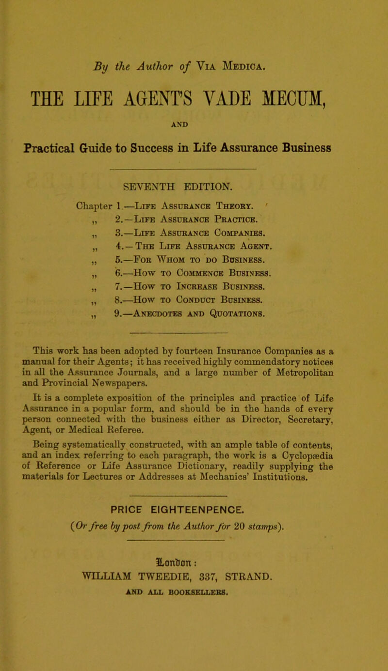 By the Author of Via Medica. THE LIFE AGENT’S VADE MECUM, AND Practical Guide to Success in Life Assurance Business SEVENTH EDITION. Chapter 1—Life Assurance Theory. 2. —Life Assurance Practice. 3. —Life Assurance Companies. 4. —The Life Assurance Agent. 5. —For Whom to do Business. 6. —How to Commence Business. 7. —How to Increase Business. 8. —How to Conduct Business. 9. —Anecdotes and Quotations. This work has been adopted by fourteen Insurance Companies as a manual for their Agents; it has received highly commendatory notices in all the Assurance Journals, and a large number of Metropolitan and Provincial Newspapers. It is a complete exposition of the principles and practice of Life Assurance in a popular form, and should be in the hands of every person connected with the business either as Director, Secretary, Agent, or Medical Referee. Being systematically constructed, with an ample table of contents, and an index referring to each paragraph, the work is a Cyclopedia of Reference or Life Assurance Dictionary, readily supplying the materials for Lectures or Addresses at Mechanics’ Institutions. PRICE EIGHTEEN PENCE. (Or free by post from the Author for 20 stamps). l/OttlJOn: WILLIAM TWEEDIE, 337, STRAND. AND ALL BOOK8ELLER8.