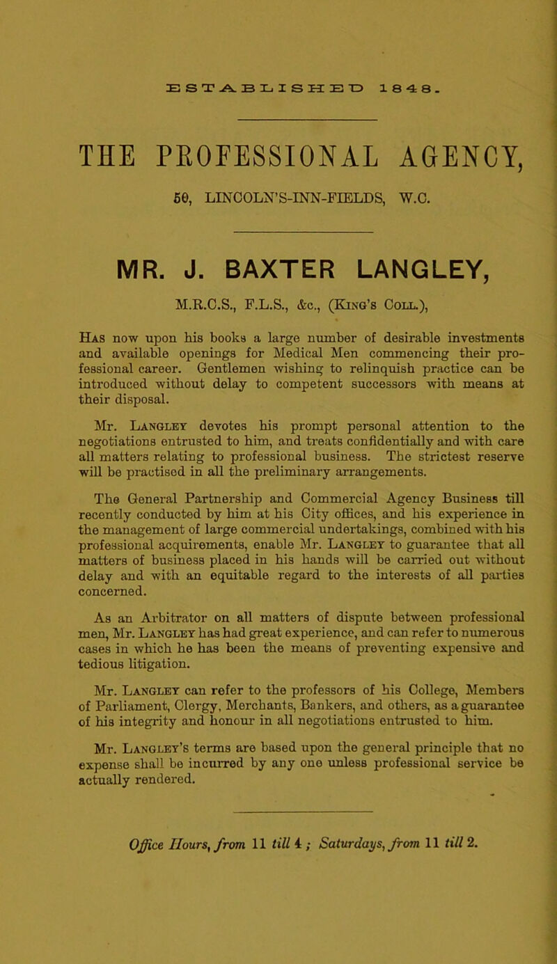ESTABLISHED 1848. THE PROFESSIONAL AGENCY, SO, LINCOLN’S-INN-FIELDS, W.C. MR. J. BAXTER LANGLEY, M.R.C.S., F.L.S., &c., (King’s Coll.), Has now upon his books a large number of desirable investments and available openings for Medical Men commencing their pro- fessional career. Gentlemen wishing to relinquish practice can be introduced without delay to competent successors with means at their disposal. Mr. Langley devotes his prompt personal attention to the negotiations entrusted to him, and treats confidentially and with care all matters relating to professional business. The strictest reserve will be practised in all the preliminary arrangements. The General Partnership and Commercial Agency Business till recently conducted by him at his City offices, and his experience in the management of large commercial undertakings, combined with his professional acquirements, enable Mr. Langley to guarantee that all matters of business placed in his hands will be carried out without delay and with an equitable regard to the interests of all parties concerned. As an Arbitrator on all matters of dispute between professional men, Mr. Langley has had great experience, and can refer to numerous cases in which he has been the means of preventing expensive and tedious litigation. Mr. Langley can refer to the professors of his College, Members of Parliament, Clergy, Merchants, Bankers, and others, as a guarantee of his integrity and honour in all negotiations entrusted to him. Mr. Langley’s terms are based upon the general principle that no expense shall be incurred by any one unless professional service be actually rendered. Office Hours, from 11 till i ; Saturdays, from 11 till 2.