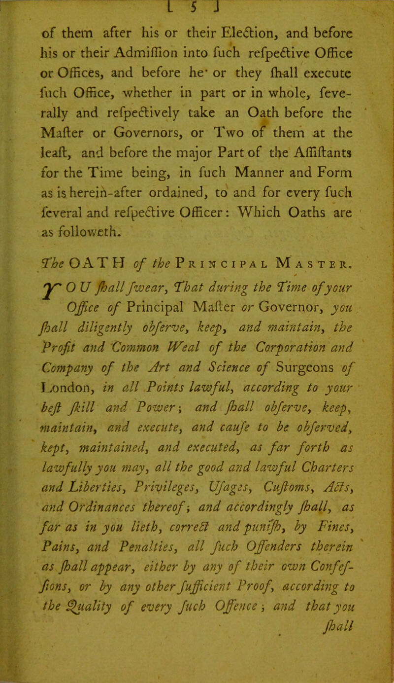 of them after his or their Election, and before his or their Admiffion into fuch refpe&ive Office or Offices, and before he’ or they fh-all execute fuch Office, whether in part or in whole, feve- i rally and refpeftively take an Oath before the Mailer or Governors, or Two of them at the leaft, and before the major Part of the Affiflants for the Time being, in fuch Manner and Form as is herein-after ordained, to and for every fuch feveral and refpective Officer: Which Oaths are as followeth. The OATH of the Pr i n c i pa l Master. r O U fhall Jwear, That during the Time of your Office of Principal Mailer or Governor, you ffiall diligently obferve, keep, and maintain, the Profit and Common IVeal of the Corporation and Company of the Art and Science of Surgeons of London, in all Points lawful, according to your beft fkill and Power; and Jhall obferve, keep, maintain, and execute, and caufe to be obferved, kept, maintained, and executed, as far forth as lawfully you may, all the good and lawful Charters and Liberties, Privileges, Ufages, Cuftoms, Acts, and Ordinances thereof; and accordingly jhall, as far as in you lieth, correct and punifh, by Fines, Pains, and Penalties, all fuch Offenders therein as jhall appear, either by any of their own Confef- fions, or by any otherfufficient Proof, according to the Quality of every fuch Offence and that you jhall