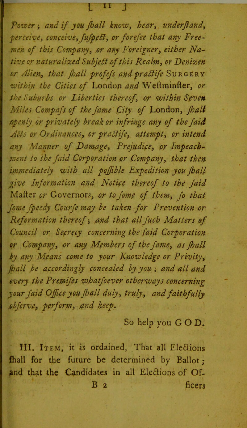 Power-, and if you Jhall know, hear,. underjland, 'perceive, conceive, fufpebl, or forejee that any Free- men of this Company, .or any Foreigner, either Na- tive or naturalized Subject of this Realm, or Denizen or Alien, that fhall profefs andpraElife Surgery within the Cities of London and Wettminfter, or the Suburbs or Liberties thereof, or within Seven Miles Compafs of the fame City of London, fhall Openly or privately break or infringe any of the faid Adis or Ordinances, or prattife, attempt, or intend any Manner of Damage, Prejudice, or Impeach- ment to the faid Corporation or Company, that then immediately with all pojfible Expedition you fhall give Information and Notice thereof to the faid Matter or Governors, or toJome of them, fo that fome fpeedy Ccurfe may be taken for Prevention or Reformation thereof-, and that allfuch Matters of Council or Secrecy concerning the faid Corporation or Company, or any Members of the fame, as fhall by any Means come to your Knowledge or Privity, jhall be accordingly concealed by you ; and all and every the Premifes whatfoever otherways concerning your faid Office you fhall duly, truly, and faithfully jobferve, perform, ar.d keep. So help you GOD. III. Item, it is ordained, That all Eleflions fhall for the future be determined by Ballot; .and that the Candidates in all Eleftions of Of-