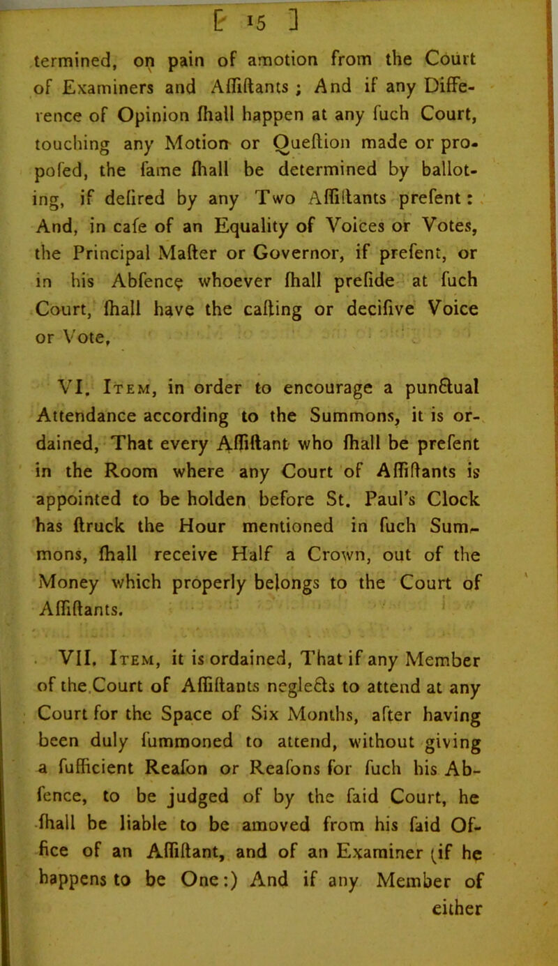 [' *5 1 termined, on pain of amotion from the Court of Examiners and Affiftants ; And if any Diffe- rence of Opinion fhall happen at any fuch Court, touching any Motion or Oueftion made or pro- pofed, the fame fhall be determined by ballot- ing, if defired by any Two Affiltants prefent: And, in cafe of an Equality of Voices or Votes, the Principal Matter or Governor, if prefent, or in his Abfenc$ whoever fhall prefide at fuch Court, fhall have the catting or decifive Voice or Vote, VI. Item, in order to encourage a pun&ual Attendance according to the Summons, it is or- dained, That every Afliftant who fhall be prefent in the Room where any Court of Affittants is appointed to be holden before St. Paul’s Clock has ftruck the Hour mentioned in fuch Sum,- mons, fhall receive Half a Crown, out of the Money which properly belongs to the Court of Affiftants. * . ’!-*•- ■ ■ 0 _ | • • • * VII. Item, it is ordained, That if any Member of the Court of Affiftants neglefh to attend at any Court for the Space of Six Months, after having been duly fummoned to attend, without giving a fufficient Reafon or Reafons for fuch his Ab- fence, to be judged of by the faid Court, he fhall be liable to be amoved from his faid Of- fice of an Afliftant, and of an Examiner (if he happens to be One:) And if any Member of either