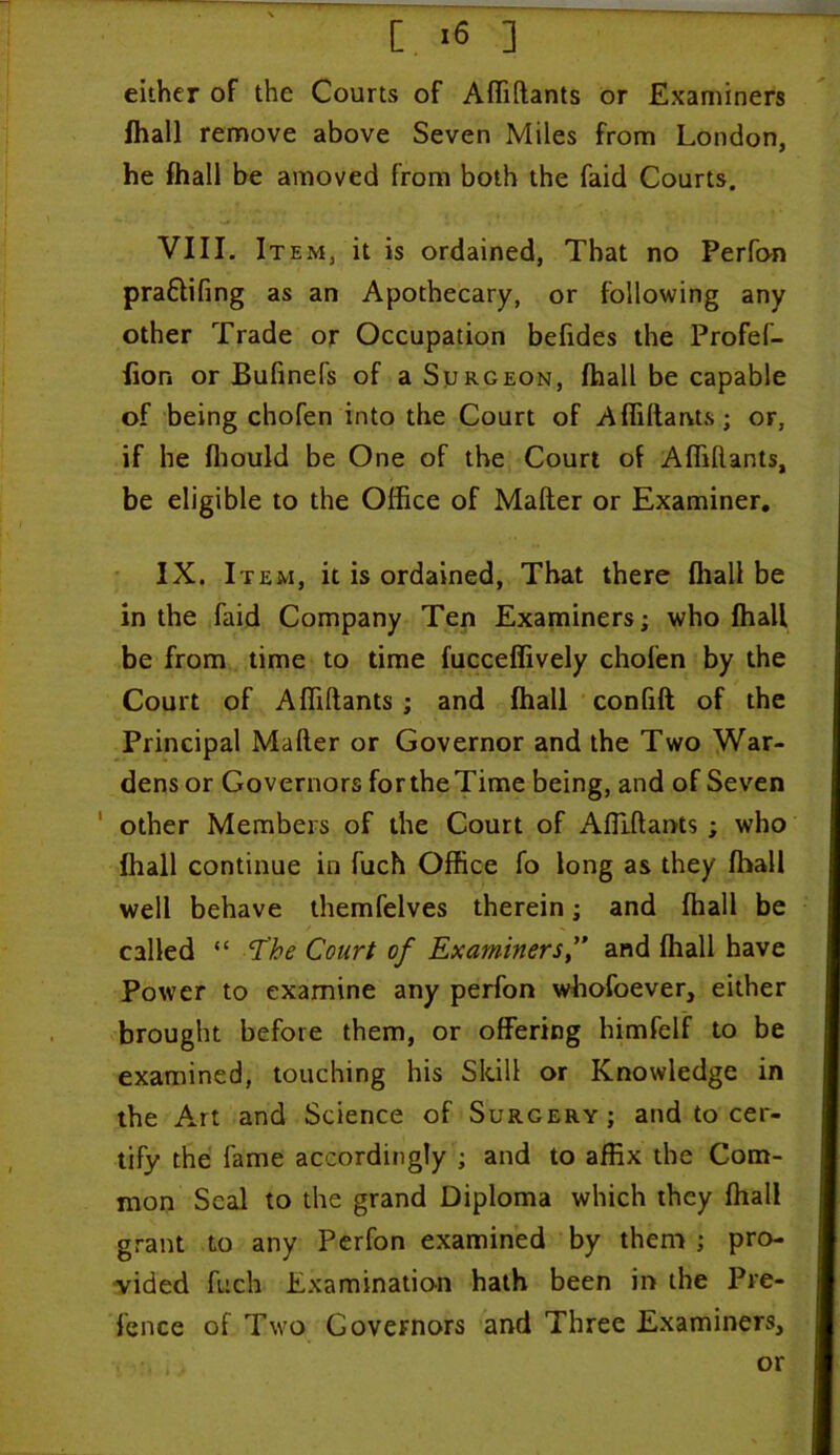 either of the Courts of Affiftants or Examiners fhall remove above Seven Miles from London, he fhall be amoved from both the faid Courts. VIII. Item, it is ordained, That no Perfon pra£lifing as an Apothecary, or following any other Trade or Occupation befides the Profef- fion or Bufinefs of a Surgeon, fhall be capable of being chofen into the Court of Affiftants; or, if he fhould be One of the Court of Affiftants, be eligible to the Office of Mailer or Examiner. IX. Item, it is ordained, That there fhall be in the faid Company Ten Examiners; who fhall be from time to time fucceffively chofen by the Court of Affiftants ; and fhall confift of the Principal Mailer or Governor and the Two War- dens or Governors for the Time being, and of Seven other Members of the Court of Affiftants; who fhall continue in fuch Office fo long as they fhall well behave themfelves therein; and fhall be called “ cTke Court of Examiners,” and fhall have Power to examine any perfon whofoever, either brought before them, or offering himfelf to be examined, touching his Skill or Knowledge in the Art and Science of Surgery; and to cer- tify the fame accordingly ; and to affix the Com- mon Seal to the grand Diploma which they fhall grant to any Perfon examined by them ; pro- vided fuch Examination hath been in the Pre- fence of Two Governors and Three Examiners, or