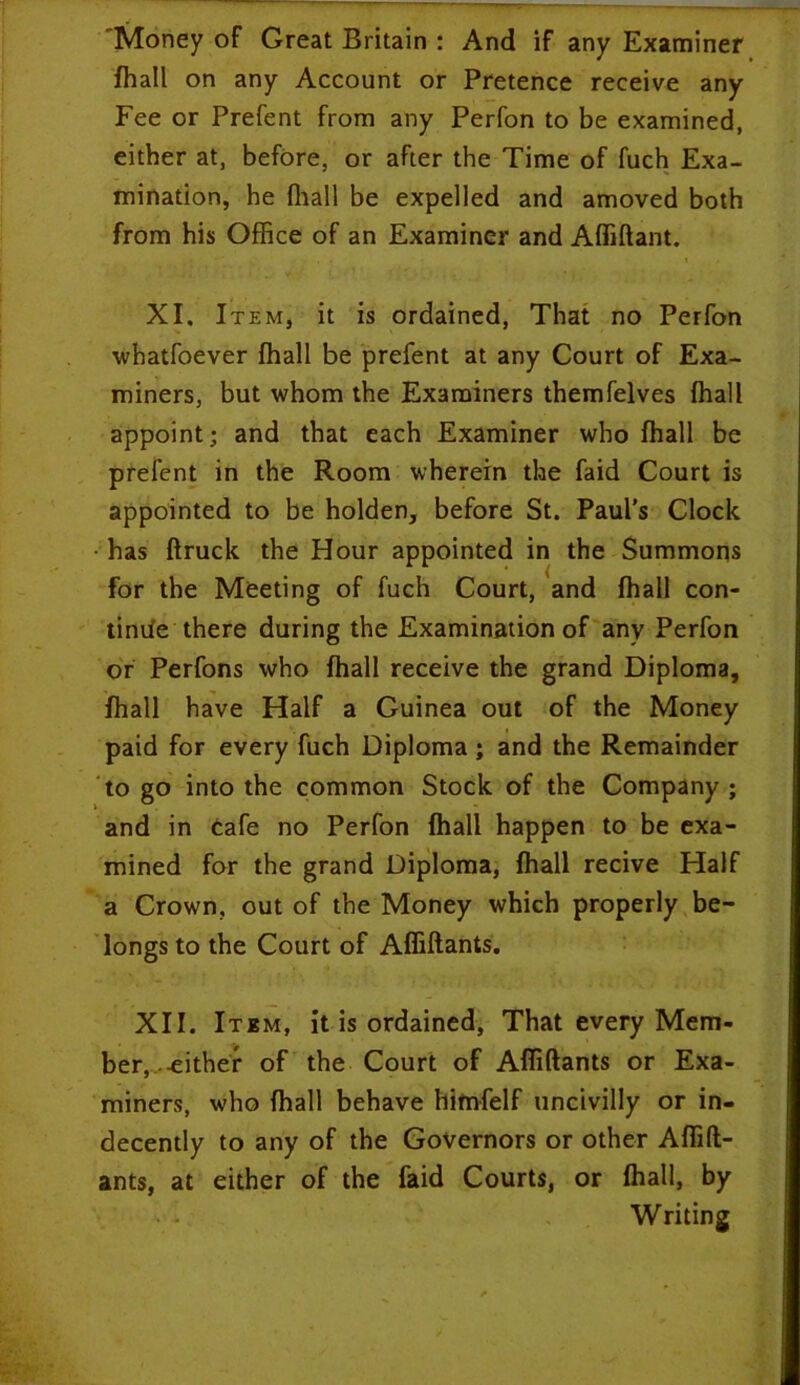 Money of Great Britain : And if any Examiner fhall on any Account or Pretence receive any Fee or Prefent from any Perfon to be examined, either at, before, or after the Time of fuch Exa- mination, he (hall be expelled and amoved both from his Office of an Examiner and Affiftant. XI. Item, it is ordained, That no Perfon whatfoever (hall be prefent at any Court of Exa- miners, but whom the Examiners themfelves (hall appoint; and that each Examiner who fhall be prefent in the Room wherein the faid Court is appointed to be holden, before St. Paul's Clock • has ftruck the Hour appointed in the Summons for the Meeting of fuch Court, and fhall con- tinue there during the Examination of any Perfon or Perfons who fhall receive the grand Diploma, fhall have Half a Guinea out of the Money paid for every fuch Diploma; and the Remainder to go into the common Stock of the Company ; and in Cafe no Perfon fhall happen to be exa- mined for the grand Diploma, fhall recive Half a Crown, out of the Money which properly be- longs to the Court of Affiftants. XII. Item, it is ordained, That every Mem- ber, -either of the Court of Affiftants or Exa- miners, who fhall behave himfelf uncivilly or in- decently to any of the Governors or other Affift- ants, at either of the faid Courts, or fhall, by Writing