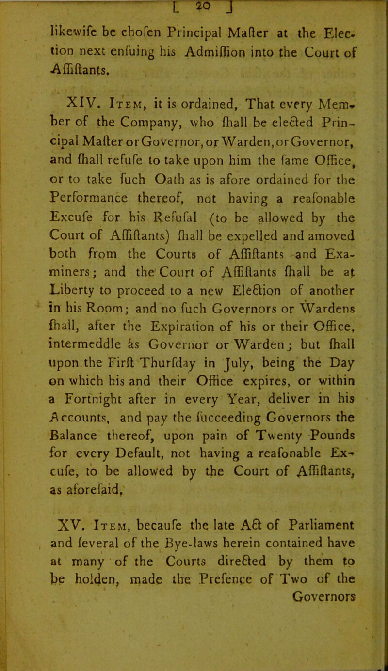 likewife be chofen Principal Mafter at the Elec- tion next enfuing his Admiflion into the Court of Affiftants. XIV. It em, it is ordained, That every Mem* ber of the Company, who fliall be elefted Prin- cipal Mailer or Governor, or Warden, or Governor, and fliall refufe to take upon him the lame Office, or to take fuch Oath as is afore ordained for the Performance thereof, not having a reafonable Excufe for his Refufal (to be allowed by the Court of Affiftants) fliall be expelled and amoved both from the Courts of Affiftants and Exa- miners; and the Court of Affiftants fliall be at Liberty to proceed to a new Election of another in his Room; and no fuch Governors or Wardens fliall, after the Expiration of his or their Office, intermeddle ks Governor or Warden; but fliall upon the Firft Thurfday in July, being the Day on which his and their Office expires, or within a Fortnight after in every Year, deliver in his Accounts, and pay the fucceeding Governors the Balance thereof, upon pain of Twenty Pounds for every Default, not having a reafonable Ex- cufe, to be allowed by the Court of Afliftantsj as aforefaid, XV. Item, becaufe the late Aft of Parliament and feveral of the Bye-laws herein contained have at many of the Courts direfted by them to be hoiden, made the Prefence of Two of the Governors