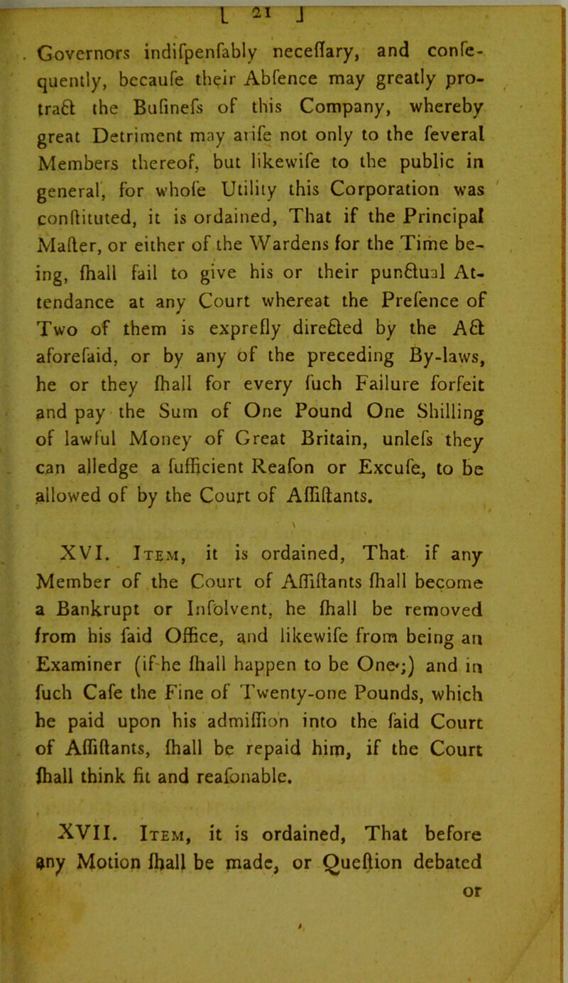 Governors indifpenfably neceflary, and confe- quently, becaufe their Abfence may greatly pro- tract the Bafinefs of this Company, whereby great Detriment may arife not only to the feveral Members thereof, but likewife to the public in general, for whole Utility this Corporation was conftituted, it is ordained, That if the Principal Mailer, or either of the Wardens for the Time be- ing, fhall fail to give his or their punctual At- tendance at any Court whereat the Prefence of Two of them is exprefly directed by the Aft aforefaid, or by any of the preceding By-laws, he or they fhall for every fuch Failure forfeit and pay the Sum of One Pound One Shilling of lawful Money of Great Britain, unlefs they can alledge a fufficient Reafon or Excufe, to be allowed of by the Court of Afliftants. XVI. Item, it is ordained, That if any Member of the Court of AlTiltants fhall become a Bankrupt or Infolvent, he fhall be removed from his faid Office, and likewife from being an Examiner (if he fhall happen to be One*;) and in fuch Cafe the Fine of Twenty-one Pounds, which he paid upon his admifiion into the faid Court of Afliftants, fhall be repaid him, if the Court fhall think fit and reafonable. XVII. Item, it is ordained, That before 9ny Motion fhall be made, or Queftion debated or *