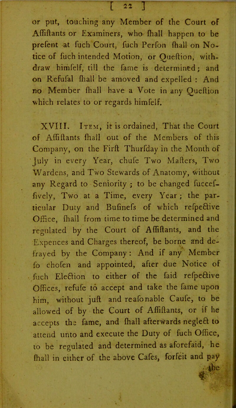 or put, touching any Member of the Court of AfTiftants or Examiners, who fhall happen to be prefent at fuch Court, fuch Perfon fhall on No- tice of fuch intended Motion, or Oueftion, with- draw himfelf, till the fame is determined; and on Refufal fhall be amoved and expelled : And no Member fhall have a Vote in any Queftion which relates to or regards himfelf. XVIII. Item, it is ordained, That the Court of AfTiftants fhall out of the Members of this Company, on the Firft Thurfday in the Month of July in every Year, chufe Two Maflers, Two Wardens, and Two Stewards of Anatomy, without any Regard to Seniority ; to be changed fuccef- fively, Two at a Time, every Year; the par- ticular Duty and Bufinefs of which refpeCtive Office, fhall from time to time be determined and regulated by the Court of AfTiftants, and the Expences and Charges thereof, be borne and de- frayed by the Company : And if any Member fo chofen and appointed, after due Notice of fuch Eleftion to either of the faid refpeCtive Offices, refufe to accept and take the fame upon him, without juft and reafonable Caufe, to be allowed of by the Court of AfTiftants, or if he accepts the fame, and fhall afterwards negleCt to attend unto and execute the Duty of fuch Office, to be regulated and determined as aforefaid, he fhall in either of the above Cafes, forfeit and pay