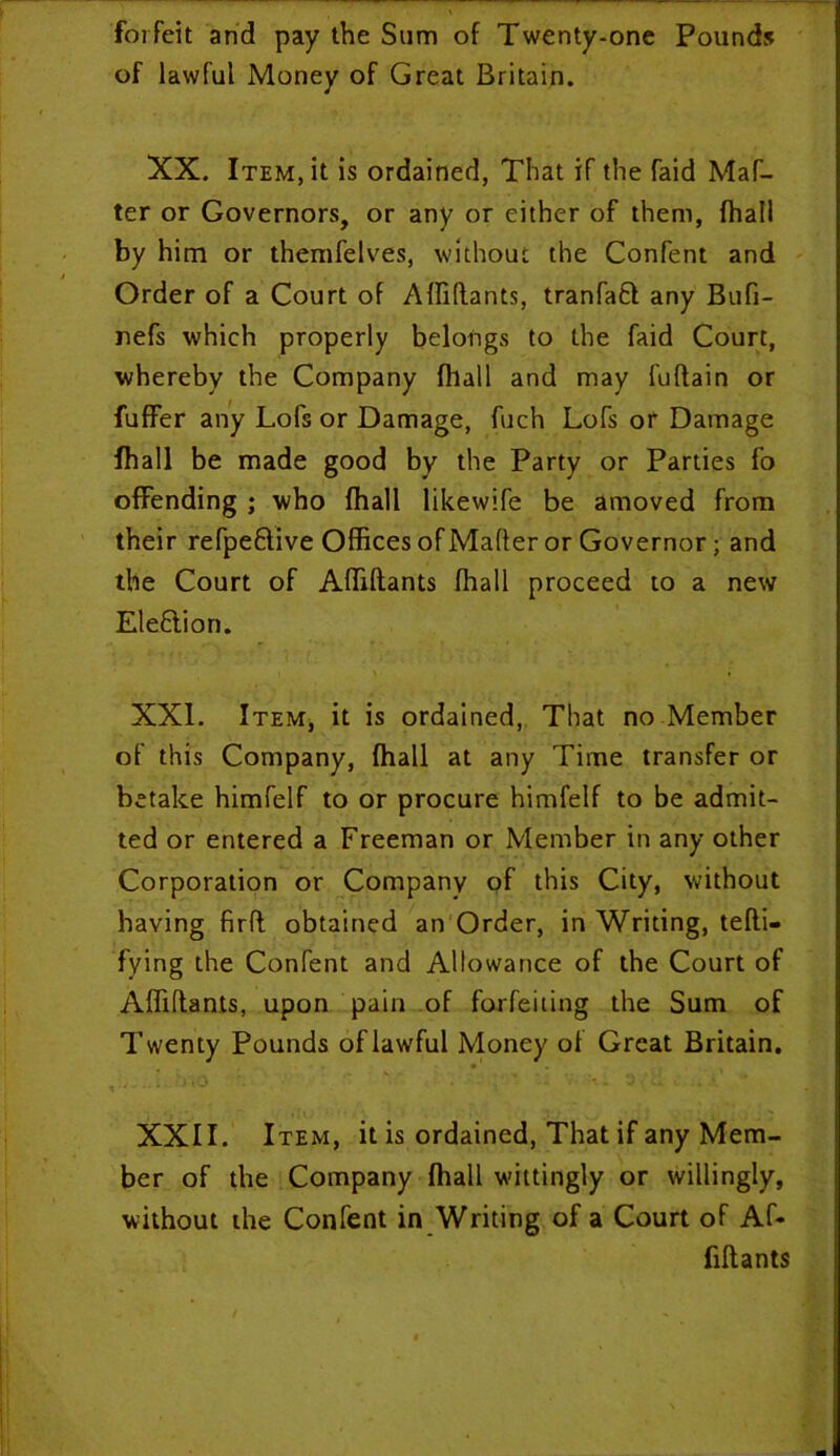 forfeit and pay the Sum of Twenty-one Pounds of lawful Money of Great Britain. XX. Item, it is ordained, That if the faid Maf- ter or Governors, or any or either of them, fhall by him or themfelves, without the Confent and Order of a Court of Affidants, tranfaft any Bufi- nefs which properly belongs to the faid Court, whereby the Company fhall and may fuflain or fuffer any Lofs or Damage, fuch Lofs or Damage fhall be made good by the Party or Parties fo offending ; who fhall likewife be amoved from their refpe&ive Offices ofMafier or Governor; and the Court of Affidants fhall proceed to a new Election. XXL Item, it is ordained, That no Member of this Company, fhall at any Time transfer or betake himfelf to or procure himfelf to be admit- ted or entered a Freeman or Member in any other Corporation or Company of this City, without having firfl obtained an Order, in Writing, tefli- fying the Confent and Allowance of the Court of Affidants, upon pain of forfeiting the Sum of Twenty Pounds of lawful Money of Great Britain. XXII. Item, it is ordained, That if any Mem- ber of the Company fhall wittingly or willingly, without the Confent in Writing of a Court of Af- fidants