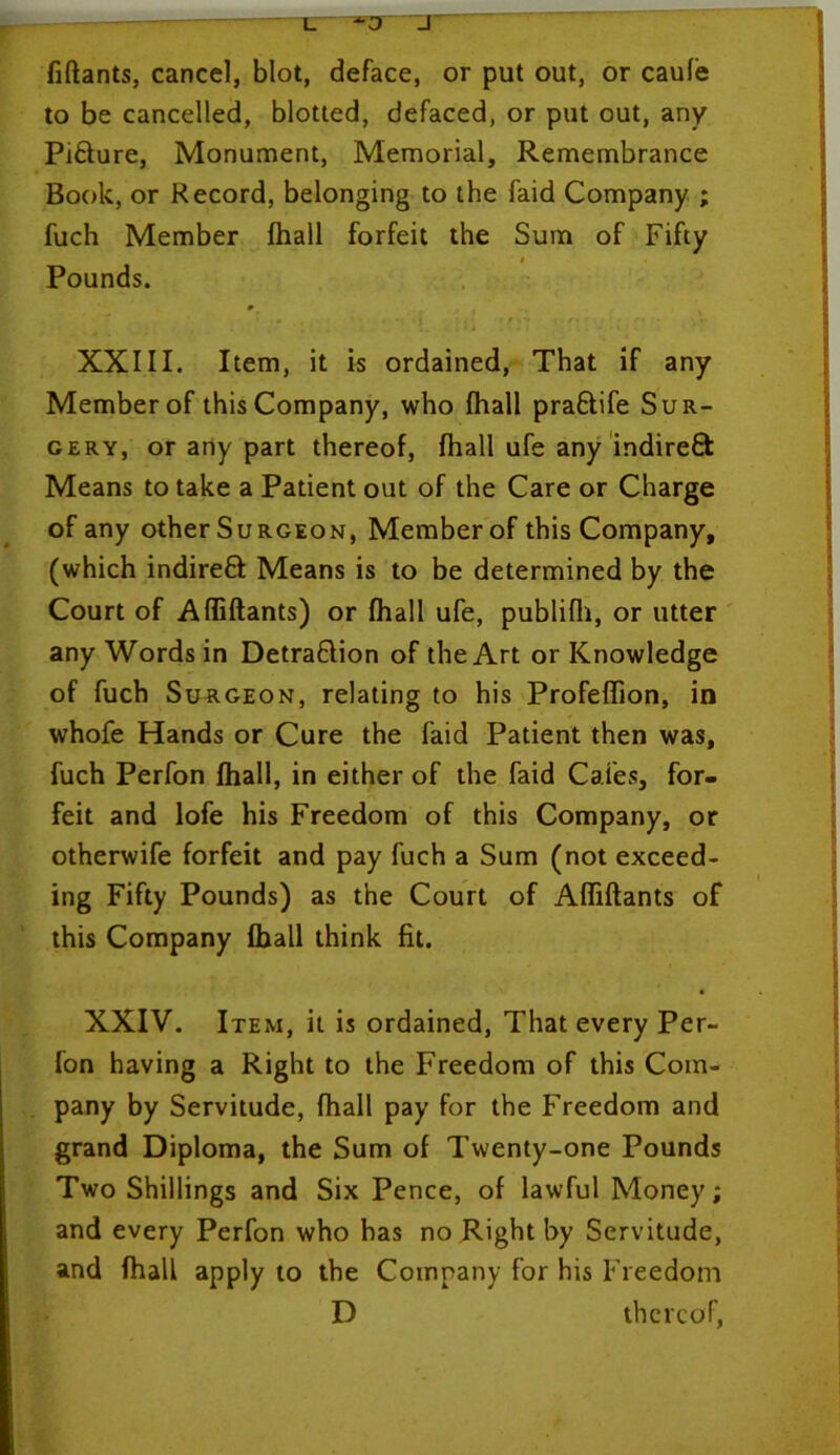 U *0' _T fiftants, cancel, blot, deface, or put out, or caufe to be cancelled, blotted, defaced, or put out, any PiQure, Monument, Memorial, Remembrance Book, or Record, belonging to the faid Company ; fuch Member fhall forfeit the Sum of Fifty ' # • Pounds. m XXIII. Item, it is ordained, That if any Member of this Company, who fhall praCtife Sur- gery, or any part thereof, fhall ufe any indirect Means to take a Patient out of the Care or Charge of any other Surgeon, Member of this Company, (which indireCI Means is to be determined by the Court of Affiftants) or fhall ufe, publifh, or utter any Words in Detraction of the Art or Knowledge of fuch Surgeon, relating to his Profeflion, in whofe Hands or Cure the faid Patient then was, fuch Perfon fhall, in either of the faid Cafes, for- feit and lofe his Freedom of this Company, or otherwife forfeit and pay fuch a Sum (not exceed- ing Fifty Pounds) as the Court of Affiftants of this Company fhall think fit. XXIV. Item, it is ordained, That every Per- fon having a Right to the Freedom of this Com- pany by Servitude, fhall pay for the Freedom and grand Diploma, the Sum of Twenty-one Pounds Two Shillings and Six Pence, of lawful Money; and every Perfon who has no Right by Servitude, and fhall apply to the Company for his Freedom D thereof,