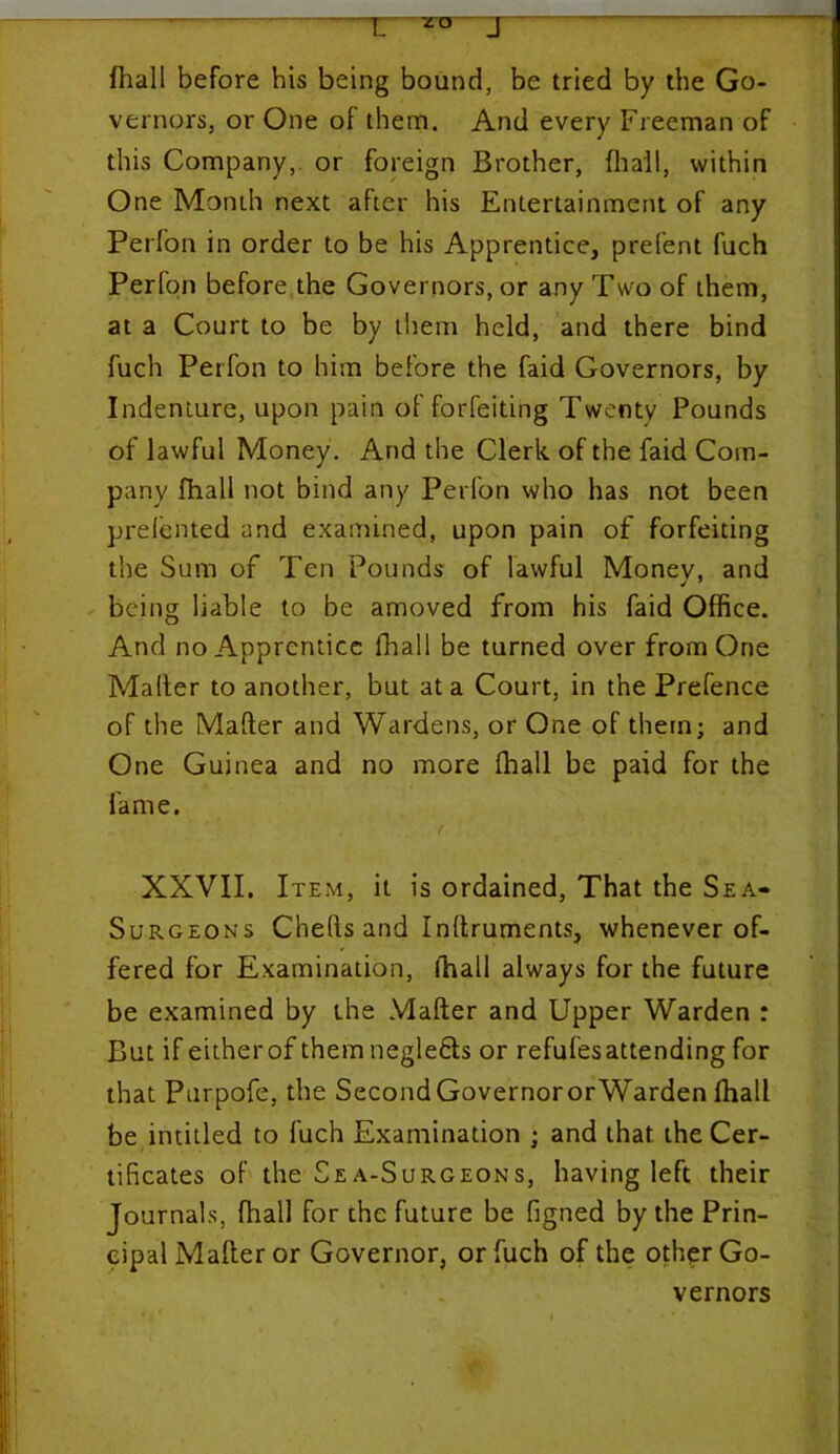 T. ru J fhall before his being bound, be tried by the Go- vernors, or One of them. And every Freeman of this Company, or foreign Brother, {hail, within One Month next after his Entertainment of any Perfon in order to be his Apprentice, prelent fuch Perfon before the Governors, or any Two of them, at a Court to be by them held, and there bind fuch Perfon to him before the faid Governors, by Indenture, upon pain of forfeiting Twenty Pounds of lawful Money. And the Clerk of the faid Com- pany fhall not bind any Perfon who has not been prelented and examined, upon pain of forfeiting the Sum of Ten Pounds of lawful Monev, and being liable to be amoved from his faid Office. And no Apprentice fhall be turned over from One Mailer to another, but at a Court, in the Prefence of the Mafter and Wardens, or One of them; and One Guinea and no more {hall be paid for the fame. / XXVII. Item, it is ordained, That the Sea- Surgeons Chefts and Inftruments, whenever of- fered for Examination, lhall always for the future be examined by the Mafter and Upper Warden : But if either of them negle&s or refufesattending for that Purpofe, the Second Governor orWarden {hall be intitled to fuch Examination ; and that the Cer- tificates of the Sea-Surgeons, having left their Journals, fhall for the future be Signed by the Prin- cipal Mafter or Governor, or fuch of the other Go- vernors