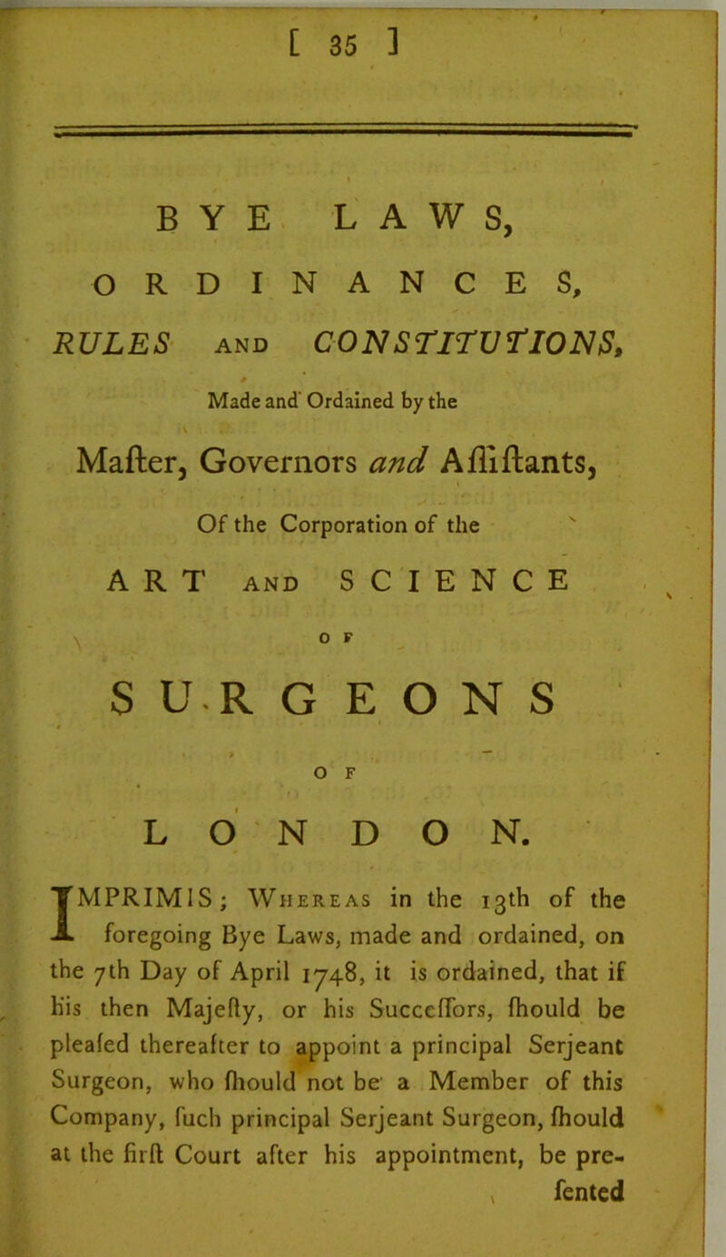 • , t BYE LAWS, ORDINANCES, RULES and CONSTITUTIONS, # Made and' Ordained by the \ I \ Mafler, Governors and Afliftants, ' , . ✓* - -‘ • Of the Corporation of the ART AND SCIENCE O F SURGEONS i > — O F LONDON. IMPRIMIS; Whereas in the 13th of the foregoing Bye Laws, made and ordained, on the 7th Day of April 1748, it is ordained, that if His then Majefly, or his Succeffors, fhould be pleafed thereafter to appoint a principal Serjeant Surgeon, who fhould not be a Member of this Company, Rich principal Serjeant Surgeon, fhould at the firft Court after his appointment, be pre- v fented