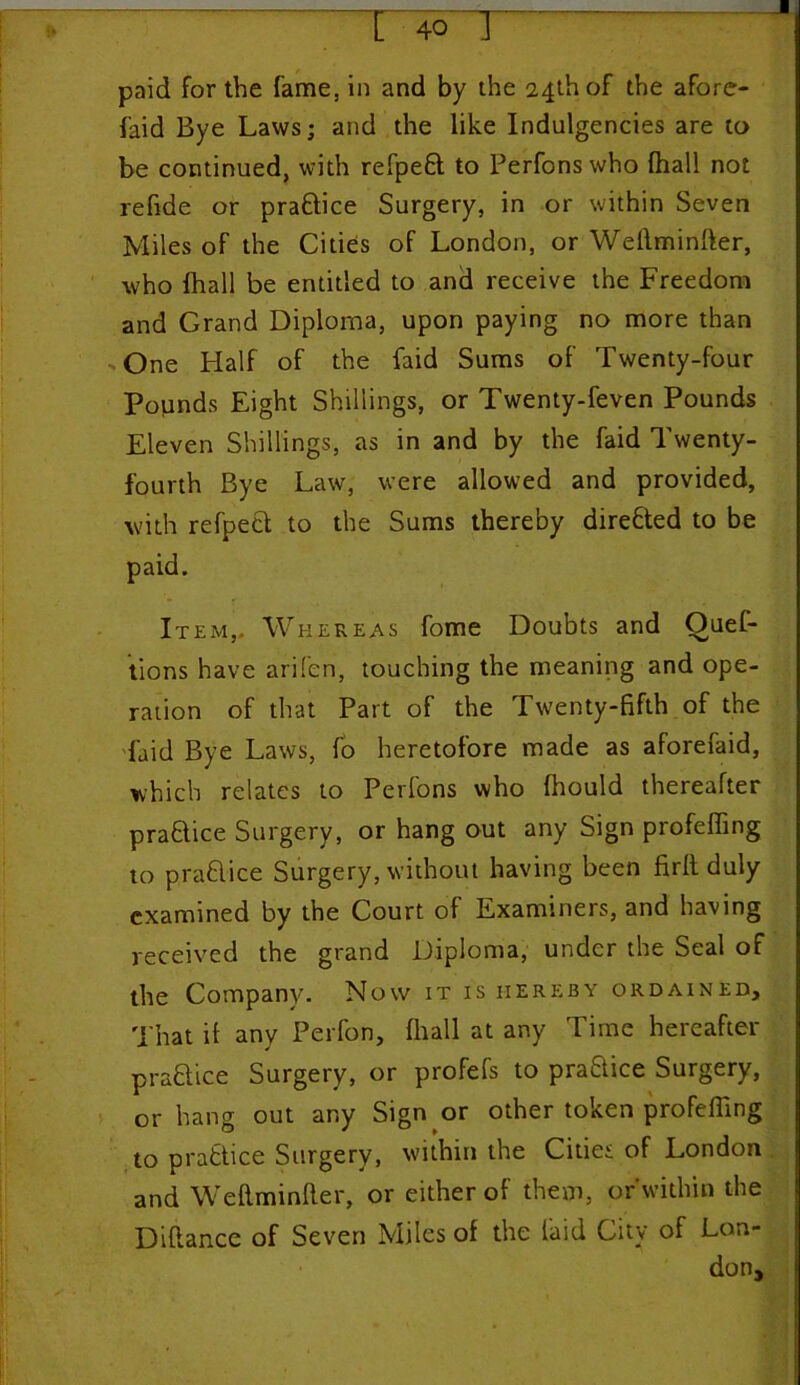 paid for the fame, in and by the 24th of the afore- faid Bye Laws; and the like Indulgences are to be continued, with refpeSt to Perfons who (hall not refide or praftice Surgery, in or within Seven Miles of the Cities of London, or Weflminfter, who fhall be entitled to and receive the Freedom and Grand Diploma, upon paying no more than One Half of the faid Sums of Twenty-four Pounds Eight Shillings, or Twenty-feven Pounds Eleven Shillings, as in and by the faid Twenty- fourth Bye Law, were allowed and provided, with refpeci to the Sums thereby directed to be paid. Item,, Whereas fome Doubts and Ouef- tions have arifen, touching the meaning and ope- ration of that Part of the Twenty-fifth of the faid Bye Laws, fo heretofore made as aforefaid, which relates to Perfons who fhould thereafter praSlice Surgery, or hang out any Sign profeffing to prafilice Surgery, without having been firft duly examined by the Court of Examiners, and having received the grand Diploma, under the Seal of the Company. Now it is hereby ordained. That if any Perfon, fhall at any Time hereafter praftice Surgery, or profefs to praftice Surgery, or hang out any Sign or other token profefiing to practice Surgery, within the Cities of London and Weflminfler, or either of them, or within the Difiance of Seven Miles of the laid City of Lon- don,