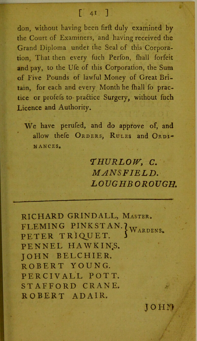 don, without having been firft duly examined by the Court of Examiners, and having received the Grand Diploma under the Seal of this Corpora- tion, That then every fuch Perfon, fhall forfeit and pay, to the Ufe of this Corporation, the Sum of Five Pounds of lawful Money of Great Bri- tain, for each and every Month he fhall fo prac- tice or profefs to pra&ice Surgery, without fuch Licence and Authority. We have perufed, and do approve of, and allow thefe Orders, Rules and Ordi- N ANCES. 'THURLOW, C. MANSFIELD. LOUGHBOROUGH. RICHARD GRINDALL, Master. FLEMING PINKSTAN. PETER TRIQUET. PENNEL HAWKIN.S. JOHN BELCHIER. ROBERT YOUNG. PERCIVALL POTT. STAFFORD CRANE. ROBERT ADAIR. | Wardens* j o fi r>