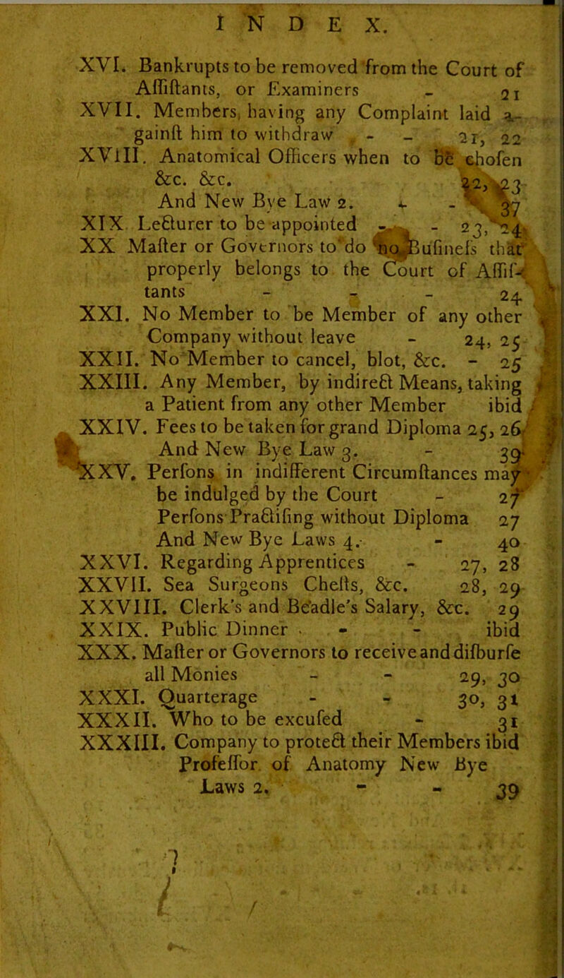 XVL Bankrupts to be removed from the Court of Affiftants, or Examiners _ 21 XVII. Members, having any Complaint laid a.- gainft him to withdraw # - 21, 22 XVill. Anatomical Officers when to be ebofen &c. &c. 22, ^3 And New Bye Law 2. v - 37 XIX Le&urer to be appointed _ 23,'24 XX Mafter or Governors to’do nojBufmefs that properly belongs to the Court of Affiffi tants - - 24 XXL No Member to be Member of any other Company without leave - 24, 25 XXII. No Member to cancel, blot, &c. - 25 XXIII. Any Member, by indirect Means, taking a Patient from any other Member ibid } . XXIV. Fees to be taken for grand Diploma 25, 26/ And New Bye Law g. - 39. ^XXV. Perfons in indifferent Circumftances may* be indulged by the Court - 27 Perfons-Pra&ifing without Diploma 27 And New Bye Laws 4. - 40 XXVI. Regarding Apprentices - 27, 28 XXVII. Sea Surgeons Chells, &c. 28, 29 XXVIII. Clerk’s and Be'adle's Salary, &c. 29 XXIX. Public Dinner . - - ibid XXX. Mafter or Governors to receive and diffiurfe all Monies - - 29, 30 XXXI. Quarterage - - 30, 31 XXXII. Who to be excufed * 31 XXXIII. Company to protect their Members ibid Profeffor of Anatomy New Bye Laws 2. - ~39 f I vir