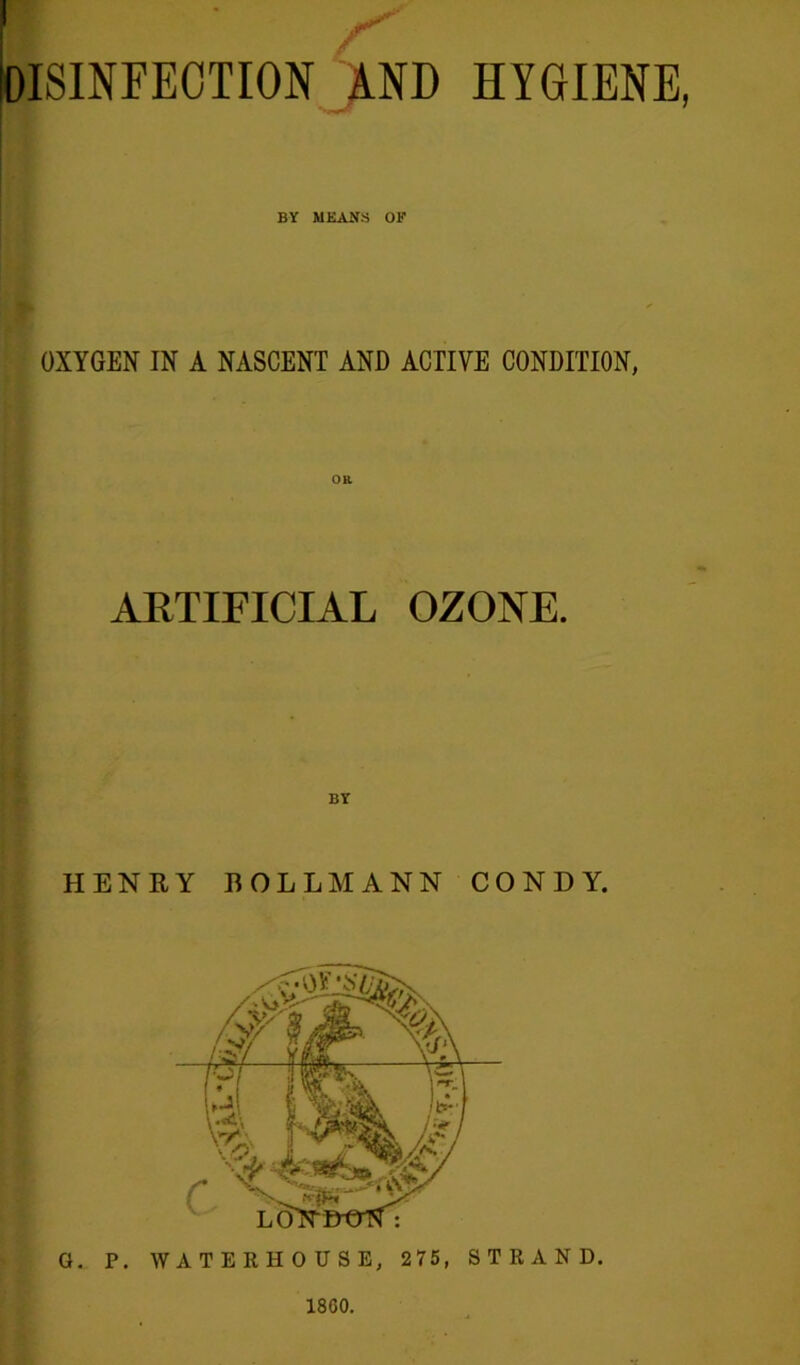 I IDISINFEOTION >ND HYGIENE > BY MEAN'S OF OXYGEN IN A NASCENT AND ACTIVE CONDITION, ARTIFICIAL OZONE. HENEY BOLL MANN CONDY. G. P. WATERHOUSE, 275, STRAND. 1860.