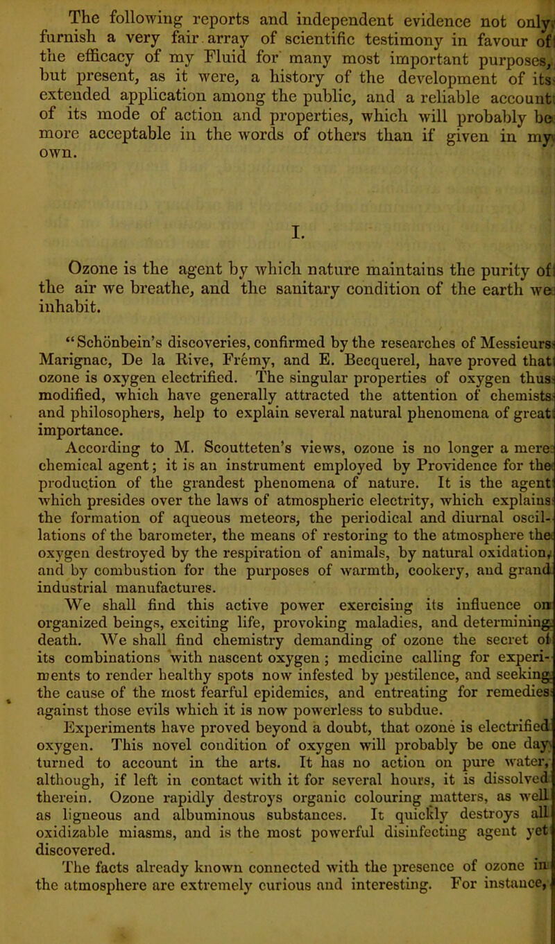 The following reports and independent evidence not only? furnish a very fail- array of scientific testimony in favour ofi the efficacy of my Fluid for many most important purposes, hut present, as it were, a history of the development of its extended application among the public, and a reliable account of its mode of action and properties, which will probably be more acceptable in the words of others than if given in my\i own. I. Ozone is the agent by which nature maintains the purity ofi the air we breathe, and the sanitary condition of the earth wei inhabit. “Schonbein’s discoveries, confirmed by the researches of Messieurs- Marignac, De la Rive, Fremy, and E. Becquerel, have proved that: ozone is oxygen electrified. The singular properties of oxygen thus- modified, which have generally attracted the attention of chemists- and philosophers, help to explain several natural phenomena of great: importance. According to M. Scoutteten’s views, ozone is no longer a mere: chemical agent; it is an instrument employed by Providence for the production of the grandest phenomena of nature. It is the agent which presides over the laws of atmospheric electrity, which explains the formation of aqueous meteors, the periodical and diurnal oscil- lations of the barometer, the means of restoring to the atmosphere the. oxygen destroyed by the respiration of animals, by natural oxidation, and by combustion for the purposes of warmth, cookery, and grand industrial manufactures. We shall find this active power exercising its influence on- organized beings, exciting life, provoking maladies, and determining, death. We shall find chemistry demanding of ozone the secret of its combinations with nascent oxygen ; medicine calling for experi- ments to render healthy spots now infested by pestilence, and seeking the cause of the most fearful epidemics, and entreating for remedies against those evils which it is now powerless to subdue. Experiments have proved beyond a doubt, that ozone is electrified oxygen. This novel condition of oxygen will probably be one day- turned to account in the arts. It has no action on pure water, although, if left in contact with it for several hours, it is dissolved therein. Ozone rapidly destroys organic colouring matters, as well as ligneous and albuminous substances. It quickly destroys all oxidizable miasms, and is the most powerful disinfecting agent yet discovered. The facts already known connected with the presence of ozone in the atmosphere are extremely curious and interesting. For instance,